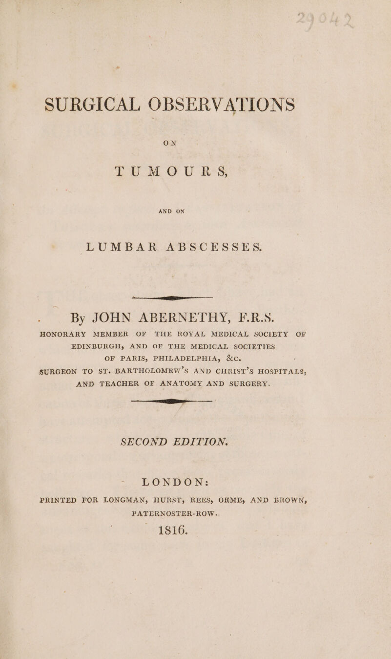 ON LUM OU RS, AND ON LUMBAR ABSCESSES. By JOHN ABERNETHY, F.R.S. HONORARY MEMBER OF THE ROYAL MEDICAL SOCIETY OF EDINBURGH, AND OF THE MEDICAL SOCIETIES OF PARIS, PHILADELPHIA, &amp;c. SURGEON TO ST. BARTHCLOMEW’S AND CHRIST’S HOSPITALS, AND TEACHER OF ANATOMY AND SURGERY. i ———_— ’ SECOND EDITION. LONDON: PRINTED FOR LONGMAN, HURST, REES, ORME, AND BROWN, PATERNOSTER-ROW. 1816.