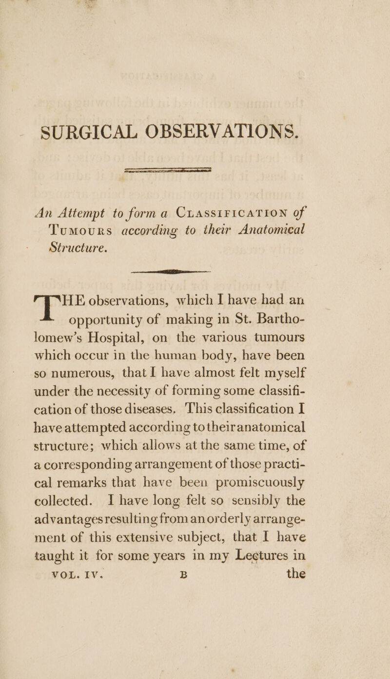 An Attempt to form a CLASSIFICATION of Tumours according to their Anatomical Structure. HE observations, which I have had an opportunity of making in St. Bartho- lomew’s Hospital, on the various tumours which occur in the human body, have been so numerous, that I have almost felt myself under the necessity of forming some classifi- cation of those diseases, This classification I have attempted according totheiranatomical structure; which allows at the same time, of a corresponding arrangement of those practi- cal remarks that have been promiscuously collected. I have long felt so sensibly the advantagesresulting from an orderly arrange- ment of this extensive subject, that I have taught it for some years in my Leetures in VOL. IV. B the