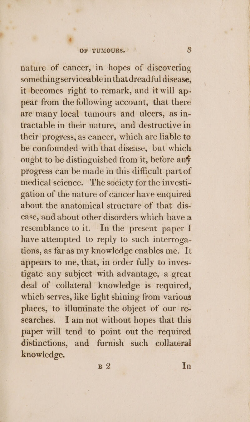 nature of cancer, in hopes of discovering something serviceable in that dreadful disease, it becomes right to remark, and it will ap- pear from the following account, that there are many local tumours and ulcers, as in- tractable in their nature, and destructive in their progress, as cancer, which are liable to be confounded with that disease, but which ought to be distinguished from it, before anf progress can be made in this difficult part of medical science. ‘The society for the investi- gation of the nature of cancer have enquired about the anatomical structure of that dis- ease, and about other disorders which have a resemblance to it. In the present paper I have attempted to reply to such interroga- appears to me, that, in order fully to inves- tigate any subject with advantage, a great deal of collateral knowledge is required, which serves, like light shining from various places, to illuminate the object of our re- searches. Jam not without hopes that this paper will tend to point out the required. distinctions, and furnish such collateral knowledge. BQ In Ee ==