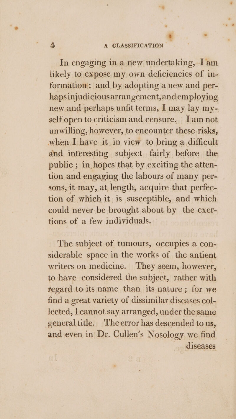 ‘ : 4 A CLASSIFICATION In engaging in a new undertaking, I am likely to expose my own deficiencies of in- formation; and by adopting a new and per- hapsinjudiciousarrangement,and employing new and perhaps unfit terms, I may lay my- self open to criticism and censure. Jam not unwilling, however, to encounter these risks, when I have it in view to bring a difficult and interesting subject fairly before the public ; in hopes that by exciting the atten- tion and engaging the labours of many per- sons, it may, at, length, acquire that perfec- tion of which it 1s susceptible, and which could never be brought about by the exer- tions of a few individuals. The subject of tumours, occupies a con- siderable space in the works of the antient writers on medicine. They seem, however, to have considered the subject, rather with regard to its name than its nature; for we find a great variety of dissimilar diseases col- lected, |cannot say arranged, under the same general title. ‘The error has descended to us, and even in Dr. Cullen’s Nosology we find diseases
