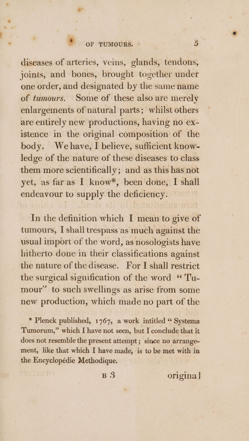 * or TuMmoURS. § diseases of arteries, veins, glands, tendons, joints, and bones, brought together under one order, and designated by the same name of tumours. Some of these also are merely enlargements of natural parts; whilst others are entirely new productions, having no ex- istence in the original composition of the body. Wehave, I believe, sufficient know- ledge of the nature of these diseases to class them more scientifically; and as this has not yet, as faras I know*, been done, I shall endeavour to supply the deficiency. In the definition which I mean to give of tumours, I shall trespass as much against the usual import of the word, as nosologists have hitherto done in their classifications against the nature of the disease. For I shall restrict the surgical signification of the word ‘ Tu- mour” to such swellings as arise from some new production, which made no part of the * Plenck published, 1767, a work intitled * Seat Tumorum,” which I have not seen, but I conclude that it does not resemble the present attempt; since no arrange- ment, like that which I have made, is to be met with j in the Encyclopédie Methodique. BS origina |
