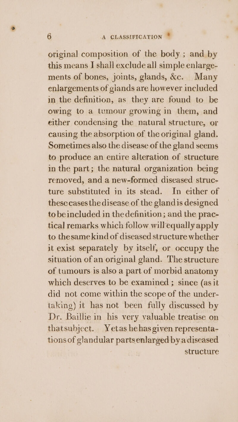 ve original composition of the body ; and by this means J shall exclude all simple enlarge- ments of bones, joints, glands, &amp;c. Many enlargements of glands are however included in the definition, as they are found to be owing to a tumour growing In them, and either condensing the natural structure, or causing the absorption of the original gland. Sometimes also the disease of the gland seems to produce an entire alteration of structure in the part; the natural organization being removed, and a new-formed diseased struc- ture substituted in its stead. In either of these cases the disease of the gland is designed to beincluded in the definition ; and the prac- tical remarks which follow willequally apply to thesame kind of diseased structure whether it exist separately by itself, or occupy the situation of an original gland. ‘The structure of tumours is also a part of morbid anatomy which deserves to be examined ; since (as it did not come within the scope of the under- taking) it has not been fully discussed by Dr. Baillie in his very valuable treatise on thatsubject. Yetas hehas given representa- tions of glandular partsenlarged by a diseased structure