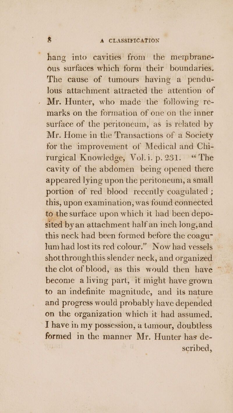 hang into cavities from the membrane- ous surfaces which form their boundaries. The cause of tumours having a pendu- lous attachment attracted the attention of Mr. Hunter, who made the following re- marks on the formation of one on the inner surface of the peritoneum, as is related by Mr. Home in the Transactions of a Society for the improvement of Medical and Chi- rurgical Knowledge, Vol.i. p.251. “The cavity of the abdomen being opened there appeared lying upon the peritoneum, a small portion of red blood recently coagulated ; this, upon examination, was found connected to the surface upon which it had been depo- ited byan attachment half an inch long,and this neck had been formed before the coagu _ Jum had lost its red colour.” Now had vessels shot throughthis slender neck, and organized the clot of blood, as this would then have ~* beconie a living part, it might have grown to an indefinite magnitude, and its nature and progress would probably have depended on the organization which it had assumed. I have in my possession, a tumour, doubtless formed in the manner Mr. Hunter has de- scribed,