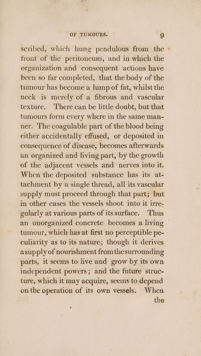 scribed, which hung pendulous from the « front of the peritoneum, and in which the organization and consequent actions have been so far completed, that the body of the tumour has become a lump of fat, whilst the neck is merely of a fibrous and vascular texture. ‘There can be little doubt, but that tumours form every where in the same man- ner. The coagulable part of the blood being either accidentally effused, or deposited in consequence of disease, becomes afterwards an organized and living part, by the growth of the adjacent vessels and nerves into it. When the deposited substance has its at- tachment by a single thread, all its vascular supply must proceed through that part; but in other cases the vessels shoot into it irre- gularly at various parts of itssurface. ‘Thus an unorganized concrete becomes a living tumour, which has at first no perceptible pe- culiarity as to its nature; though it derives asupply of nourishment from thesurrounding parts, it seems to live and grow by its own independent powers; and the future struc- ture, which it may acquire, seems to depend on the operation of its own vessels. When the e