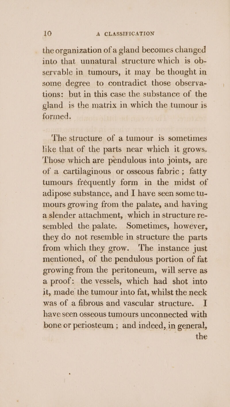 the organization of a gland becomes changed into that unnatural structure which is ob- servable in tumours, it may be thought in some degree to contradict those observa- tions: but in this case the substance of the gland is the matrix in which the tumour is formed. The structure of a tumour 1s sometimes like that of the parts near which it grows. ‘Those which are pendulous into joints, are of a cartilaginous or osseous fabric ; fatty tumours fréquently form in the midst of adipose substance, and I have seen some tu- mours growing from the palate, and having a slender attachment, which in structure re- sembled the palate. Sometimes, however, they do not resemble in structure the parts from which they grow. ‘The instance just mentioned, of the pendulous portion of fat growing from the peritoneum, will serve as a proof: the vessels, which had shot into it, made the tumour into fat, whilst the neck was of a fibrous and vascular structure. I have seen osseous tumours unconnected with bone or periosteum ; and indeed, in general, the