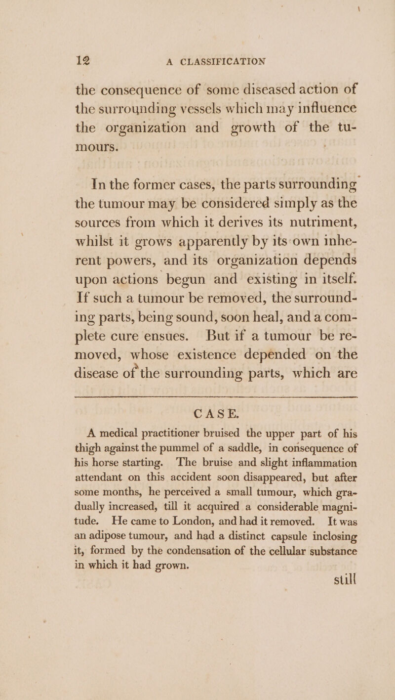 the consequence of some diseased action of the surrounding vessels which may influence the organization and growth of the tu- mours. In the former cases, the parts surrounding the tumour may be considered simply as the sources from which it derives its nutriment, whilst it grows apparently by its‘own inhe- rent powers, and its organization depends upon actions begun and existing in itself. If such a tumour be removed, the surround- ing parts, being sound, soon heal, and a com- ieee cure ensues. But if a tumour be re- moved, whose existence depended on the disease of the surrounding parts, which are CASE. A medical practitioner bruised the upper part of his thigh against the pummel of a saddle, in consequence of his horse starting. The bruise and slight inflammation attendant on this accident soon disappeared, but after some months, he perceived a small tumour, which gra- dually increased, till it acquired a considerable magni- tude. He came to London, and had itremoved. It was an adipose tumour, and had a distinct capsule inclosing it, formed by the condensation of the cellular substance in which it had grown. still