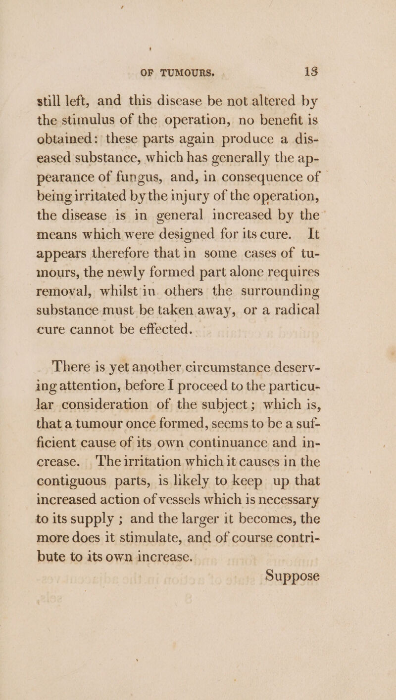 still left, and this disease be not altered by the stimulus of the operation, no benefit is obtained: these parts again produce a dis- eased substance, which has generally the ap- pearance of fungus, and, in consequence of — being irritated by the injury of the operation, the disease is in general increased by the means which were designed for itscure. It appears therefore that in some cases of tu- inours, the newly formed part alone requires removal, whilst in. others the surrounding substance must be taken away, or a radical cure cannot be effected. There is yet another circumstance deserv- ing attention, before I proceed to the particu- Jar consideration of the subject; which is, that a tumour once formed, seems to be a suf- ficient cause of its own continuance and in- crease. ‘The irritation which it causes in the contiguous parts, is likely to keep up that increased action of vessels which is necessary to its supply ; and the larger it becomes, the more does it stimulate, and of course contri- bute to its own increase. Suppose