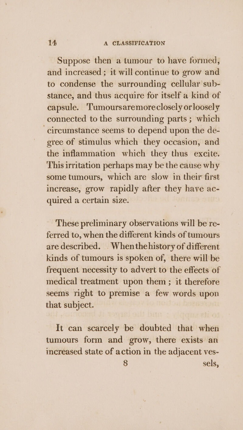 Suppose then a tumour to have formed, and increased ; it will continue to grow and to condense the surrounding cellular sub- stance, and thus acquire for itself a kind of capsule. ‘Tumoursaremoreclosely orloosely connected to the surrounding parts ; which circumstance seems to depend upon the de- gree of stimulus which they occasion, and the inflammation which they thus excite. This irritation perhaps may be the cause why some tumours, which are slow in their first increase, grow rapidly after they have ac- quired a certain size. These preliminary observations will be re- ferred to, when the different kinds of tumours are described. _Whenthehistory of different kinds of tumours is spoken of, there will be frequent necessity to advert to the effects of medical treatment upon them ; it therefore seems right to premise a few words upon that subject. It can scarcely be doubted that when tumours form and grow, there exists an increased state of action in the adjacent ves- 8 sels,
