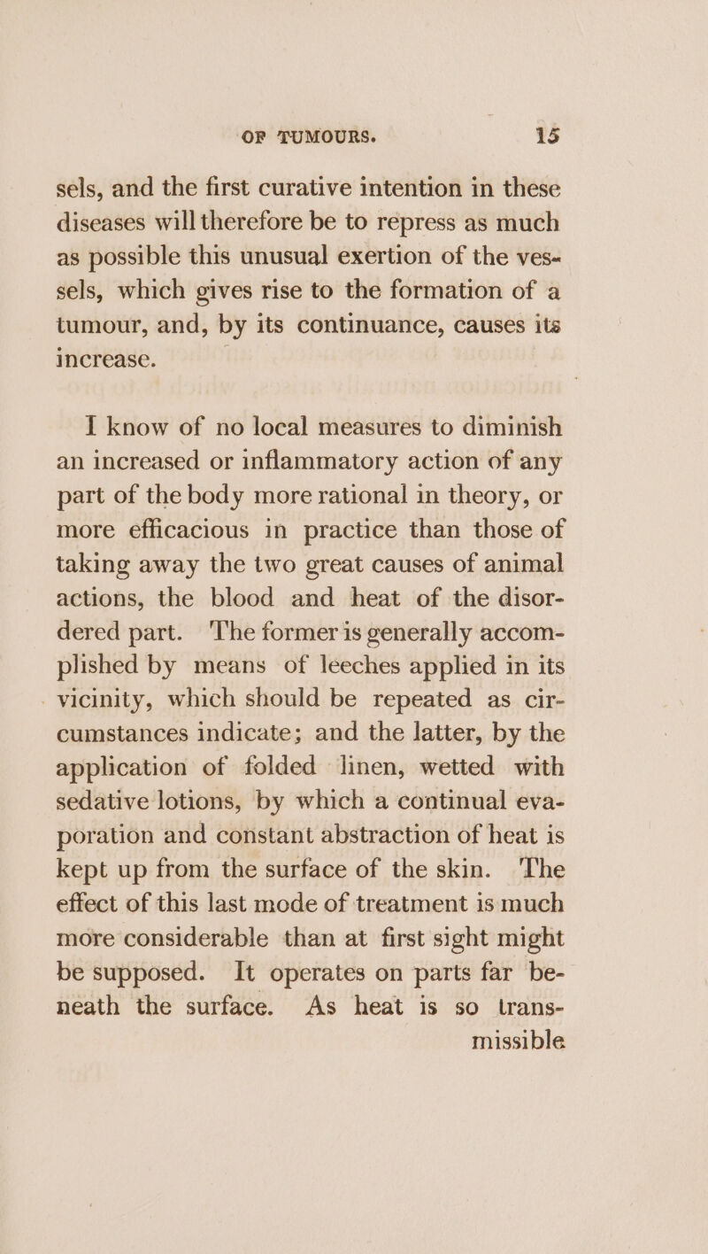 sels, and the first curative intention in these diseases will therefore be to repress as much as possible this unusual exertion of the ves- sels, which gives rise to the formation of a tumour, and, by its continuance, causes its increase. | I know of no local measures to diminish an increased or inflammatory action of any part of the body more rational in theory, or more efficacious in practice than those of taking away the two great causes of animal actions, the blood and heat of the disor- dered part. ‘The former is generally accom- plished by means of leeches applied in its vicinity, which should be repeated as cir- cumstances indicate; and the latter, by the application of folded linen, wetted with sedative lotions, by which a continual eva- poration and constant abstraction of heat is kept up from the surface of the skin. ‘The effect of this last mode of treatment is much more considerable than at first sight might be supposed. It operates on parts far be- neath the surface. As heat is so trans- missible