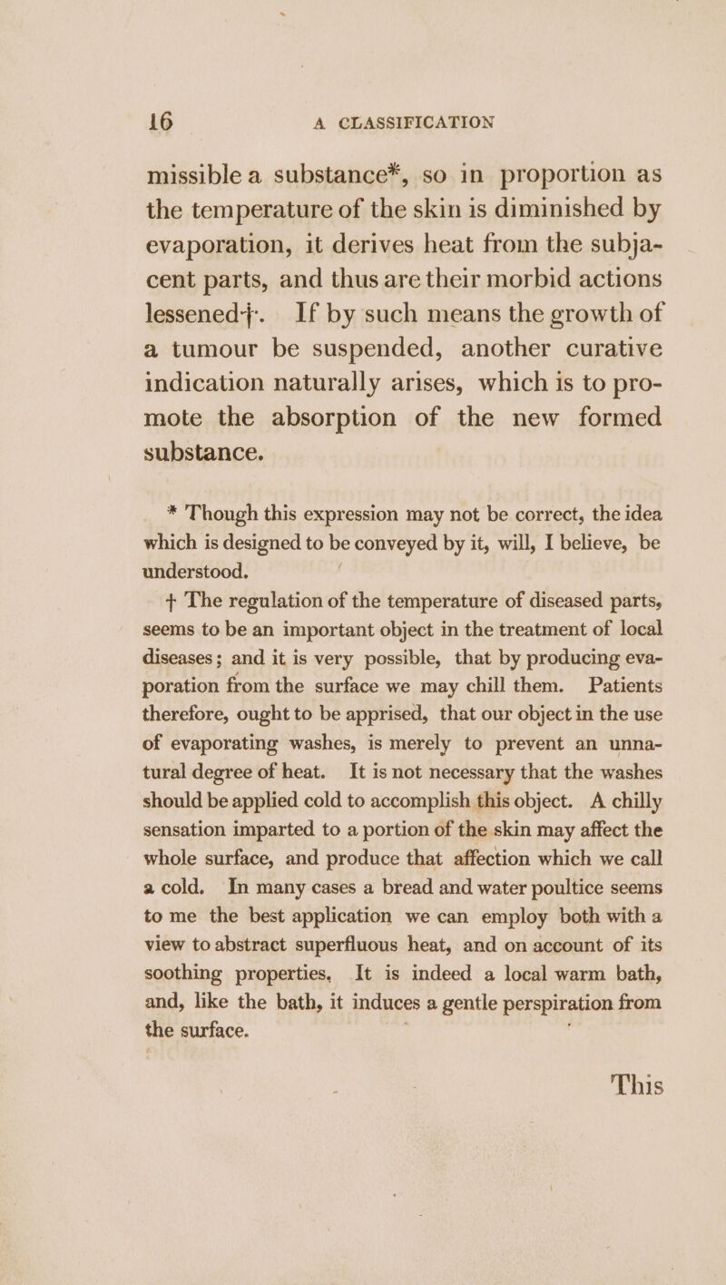 missible a substance*, so in proportion as the temperature of the skin is diminished by evaporation, it derives heat from the subja- cent parts, and thus are their morbid actions lessened}. If by such means the growth of a tumour be suspended, another curative indication naturally arises, which is to pro- mote the absorption of the new formed substance. * Though this expression may not be correct, the idea which is designed to be Ne oe by it, will, I believe, be understood. + The regulation of the temperature of diseased parts, seems to be an important object in the treatment of local diseases; and it is very possible, that by producing eva- poration from the surface we may chill them. Patients therefore, ought to be apprised, that our object in the use of evaporating washes, is merely to prevent an unna- tural degree of heat. It is not necessary that the washes should be applied cold to accomplish this object. A chilly sensation imparted to a portion of the skin may affect the whole surface, and produce that affection which we call a cold. In many cases a bread and water poultice seems to me the best application we can employ both with a view to abstract superfluous heat, and on account of its soothing properties, It is indeed a local warm bath, and, like the bath, it induces a gentle perspiration from the surface. This