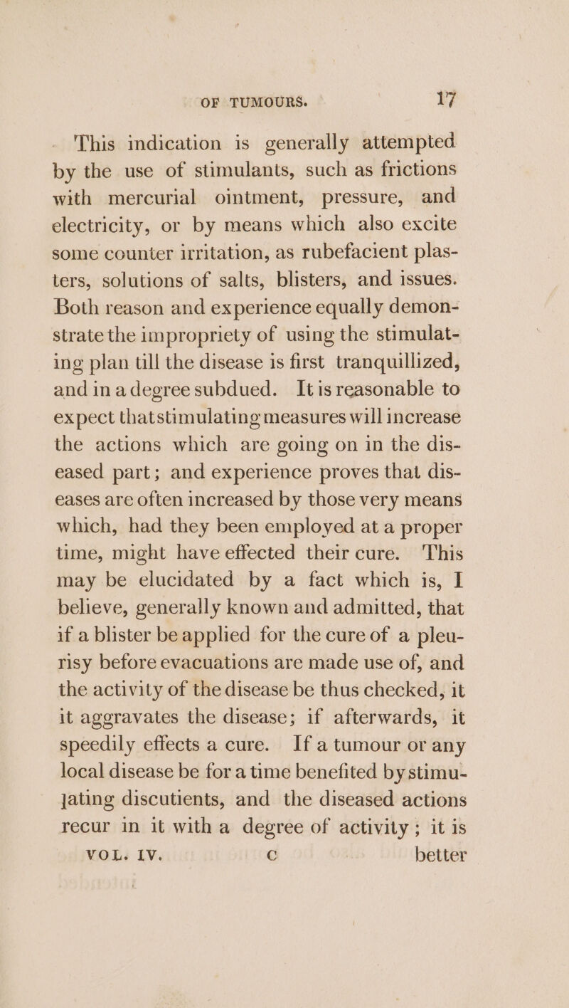 This indication is generally attempted by the use of stimulants, such as frictions with mercurial ointment, pressure, and electricity, or by means which also excite some counter irritation, as rubefacient plas- ters, solutions of salts, blisters, and issues. Both reason and experience equally demon- strate the impropriety of using the stimulat- ing plan till the disease is first. tranquillized, and inadegree subdued. Itis reasonable to expect thatstimulating measures will increase the actions which are going on in the dis- eased part; and experience proves that dis- eases are often increased by those very means which, had they been employed at a proper time, might have effected their cure. This may be elucidated by a fact which is, I believe, generally known and admitted, that if a blister be applied for the cure of a pleu- risy before evacuations are made use of, and the activity of the disease be thus checked, it it aggravates the disease; if afterwards, it speedily effects a cure. If a tumour or any local disease be for a time benefited by stimu- jating discutients, and the diseased actions recur in it with a degree of activity ; it is VOL. IV. C better