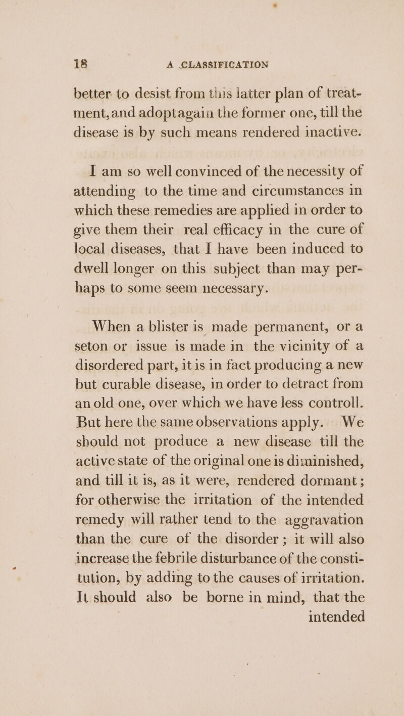 better to desist from this latter plan of treat- ment, and adoptagain the former one, till the disease is by such means rendered inactive. I am so well convinced of the necessity of attending to the time and circumstances in which these remedies are applied in order to give them their real efficacy in the cure of local diseases, that I have been induced to dwell longer on this subject than may per- haps to some seem necessary. When a blister is made permanent, or a seton or issue is made in the vicinity of a disordered part, itis in fact producing a new but curable disease, in order to detract from an old one, over which we have less controll. But here the same observations apply. We should not produce a new disease till the active state of the original one is diminished, and till it is, as it were, rendered dormant; for otherwise the irritation of the intended remedy will rather tend to the aggravation than the cure of the disorder ; it will also increase the febrile disturbance of the consti- tution, by adding to the causes of irritation. It should also be borne in mind, that the intended