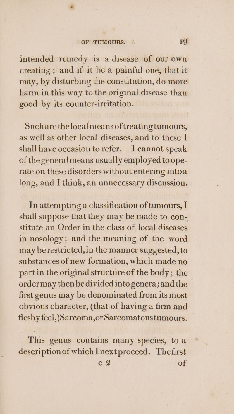 intended remedy is a disease of our own creating ; and if it be a painful one, that it may, by disturbing the constitution, do more harm in this way to the original disease than good by its counter-irritation. Sucharethelocal means of treatin oe tumours, as well as other local diseases, and to these I shall have occasion to refer. I cannot speak of the general means usually employed to ope- rate on these disorders without entering intoa long, and I think, an unnecessary discussion. In attempting a classification of tumours, I shall suppose that they may be made to con- stitute an Order in the class of local diseases in nosology; and the meaning of the word may berestricted,in the manner suggested, to substances of new formation, which made no part in the original structure of the body ; the ordermay then be divided into genera; and the first genus may be denominated from its most obvious character, (that of having a firm and fleshy feel,)Sarcoma,or Sarcomatoustumours. This genus contains many species, to a description of which I next proceed. Thefirst c 2 of