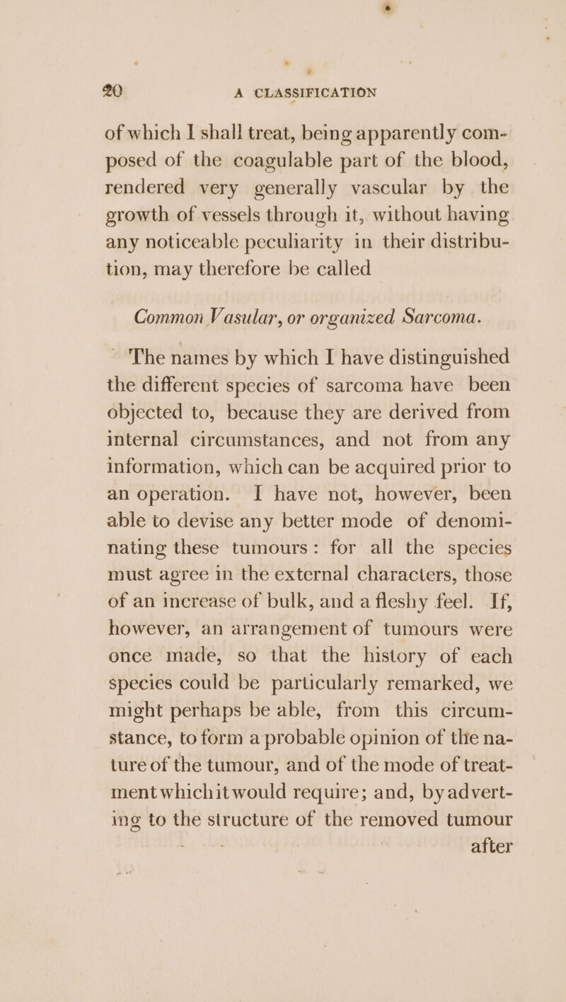 ’ 20 A CLASSIFICATION of which I shall treat, being apparently com-. posed of the coagulable part of the blood, rendered very generally vascular by the growth of vessels through it, without having any noticeable peculiarity in their distribu- tion, may therefore be called Common Vasular, or organized Sarcoma. ~ The names by which I have distinguished the different species of sarcoma have been objected to, because they are derived from internal circumstances, and not from any information, which can be acquired prior to an operation. I have not, however, been able to devise any better mode of denomi- nating these tumours: for all the species must agree in the external characters, those of an increase of bulk, and a fleshy feel. If, however, an arrangement of tumours were once made, so that the history of each species could be particularly remarked, we might perhaps be able, from this circum- stance, to form a probable opinion of the na- ture of the tumour, and of the mode of treat- ment whichitwould require; and, by advert- ing to the structure of the removed tumour a. after