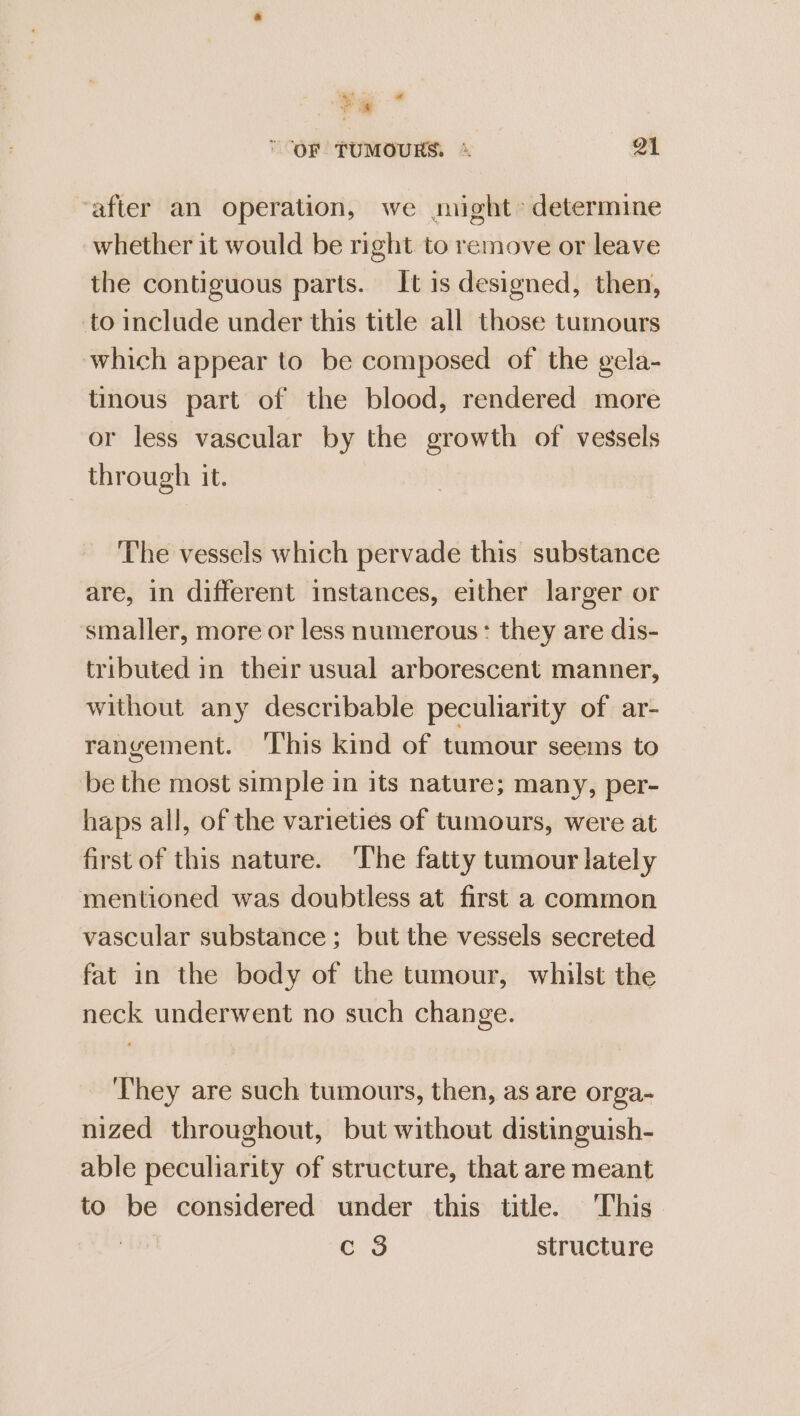 a+ i ' OF TUMOURS. + 21 ‘after an operation, we might determine whether it would be right to remove or leave the contiguous parts. It is designed, then, to include under this title all those tumours which appear to be composed of the gela- tinous part of the blood, rendered more or less vascular by the growth of vessels through it. The vessels which pervade this substance are, in different instances, either larger or smaller, more or less numerous: they are dis- tributed in their usual arborescent manner, without any describable peculiarity of ar- rangement. ‘This kind of tumour seems to be the most simple in its nature; many, per- haps all, of the varieties of tumours, were at first of this nature. The fatty tumour lately mentioned was doubtless at first a common vascular substance ; but the vessels secreted fat in the body of the tumour, whilst the neck underwent no such change. They are such tumours, then, as are orga- nized throughout, but without distinguish- able peculiarity of structure, that are meant to be considered under this title. This ers structure
