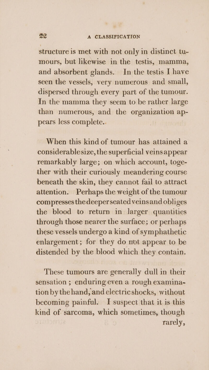 structure is met with not only in distinct tu- mours, but likewise in the testis, mamma, and absorbent glands. In the testis I have seen the vessels, very numerous and small, dispersed through every part of the tumour. In the mamma they seem to be rather large than numerous, and the organization ap- pears less complete.. When this kind of tumour has attained a considerable size, the superficial veins appear remarkably large; on which account, toge- ther with their curiously meandering course beneath the skin, they cannot fail to attract attention. Perhaps the weight of the tumour compresses the deeper seated veinsand obliges the blood to return in larger quantities through those nearer the surface; or perhaps these vessels undergo a kind of symphathetic enlargement; for they do not appear to be distended by the blood which they contain. These tumours are generally dull in their sensation ; enduring even a rough examina- tion by the hand, and electricshocks, without becoming painful. I suspect that it is this kind of sarcoma, which sometimes, though rarely,