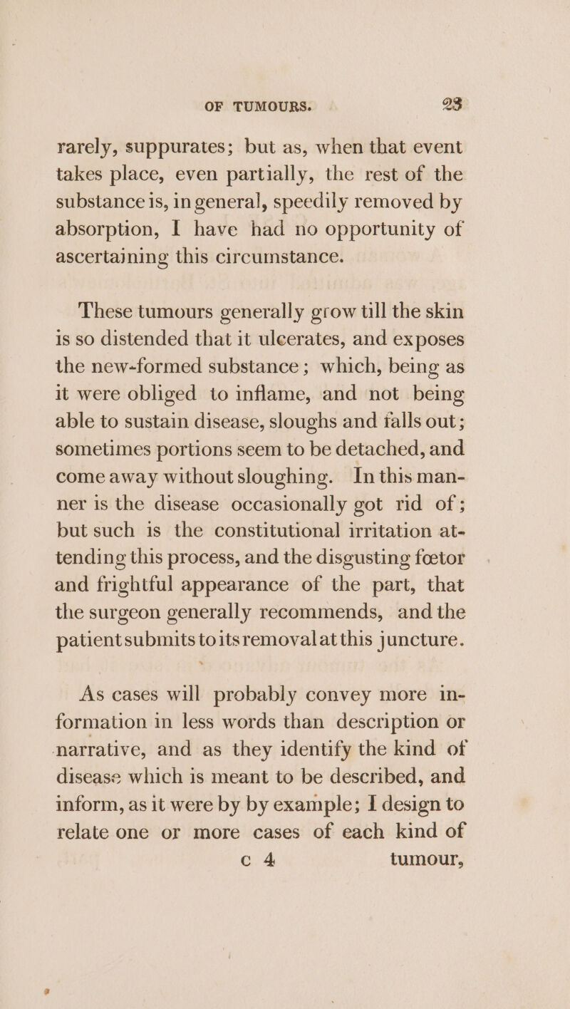 rarely, suppurates; but as, when that event takes place, even partially, the rest of the substance is, in general, speedily removed by absorption, | have had no opportunity of ascertaining this circumstance. These tumours generally grow tll the skin is so distended that it uleerates, and ex poses the new-formed substance ; which, being as it were obliged to inflame, and not being able to sustain disease, sloughs and falls out ; sometimes portions seem to be detached, and come away without sloughing. In this man- ner is the disease occasionally got rid of ; but such is the constitutional irritation at- tending this process, and the disgusting foetor and frightful appearance of the part, that the surgeon generally recommends, and the patient submits toitsremovalatthis juncture. As cases will probably convey more in- formation in less words than description or narrative, and as they identify the kind of disease which is meant to be described, and inform, as it were by by example; I design to relate one or more cases of each kind of c 4 tumour,