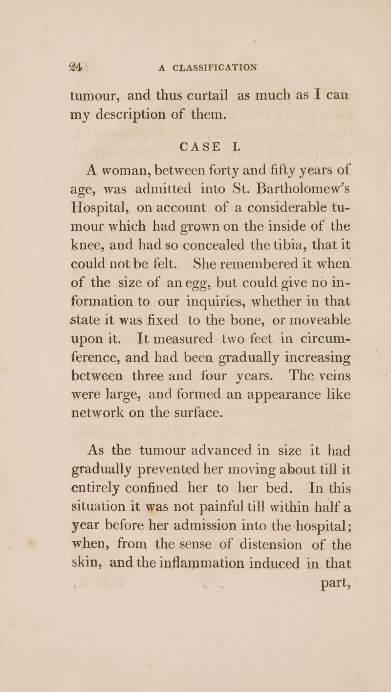 tumour, and thus curtail as much as I can my description of them. CASE I. A woman, between forty and fifty years of age, was admitted into St. Bartholomew's Hospital, on account of a considerable tu- mour which had grown on the inside of the knee, and had so concealed the tibia, that it could not be felt. She remembered it when of the size of anegg, but could give no in- formation to our inquiries, whether in that state it was fixed to the bone, or moveable upon it. It measured two feet in circum- ference, and had been gradually increasing between three and four years. ‘The veins were large, and formed an appearance like network on the surface. As the tumour advanced in size it had gradually prevented her moving about till it entirely confined her to her bed. In this situation it was not painful till within half a year before her admission into the hospital; when, from the sense of distension of the skin, and the inflammation induced in that part,