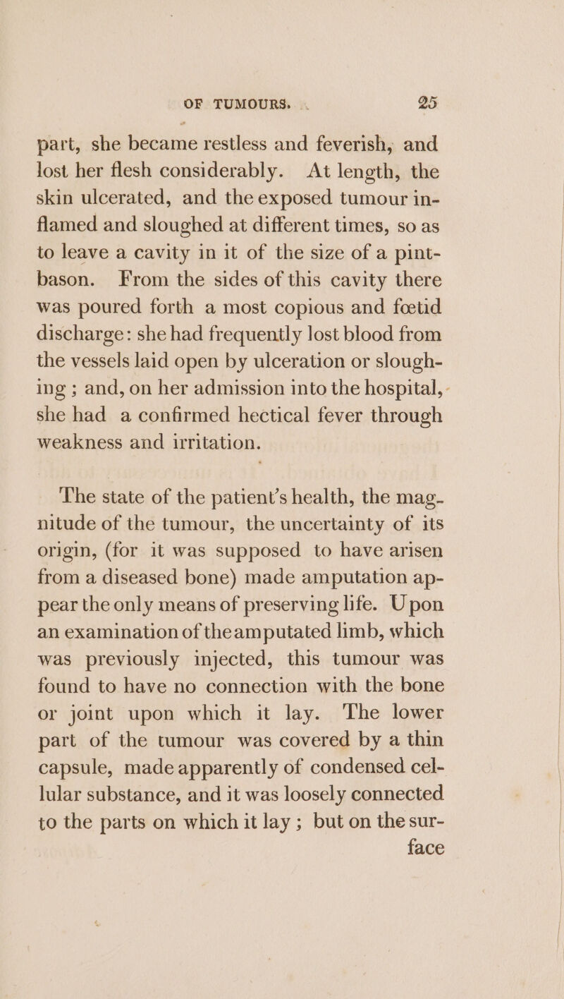 part, she became restless and feverish, and lost her flesh considerably. At length, the skin ulcerated, and the exposed tumour in- flamed and sloughed at different times, so as to leave a cavity in it of the size of a pint- bason. From the sides of this cavity there was poured forth a most copious and foetid discharge: she had frequently lost blood from the vessels laid open by ulceration or slough- ing ; and, on her admission into the hospital, - she had a confirmed hectical fever through weakness and irritation. ‘I'he state of the patient’s health, the mag- nitude of the tumour, the uncertainty of its origin, (for it was supposed to have arisen from a diseased bone) made amputation ap- pear the only means of preserving life. Upon an examination of theamputated limb, which was previously injected, this tumour was found to have no connection with the bone or joint upon which it lay. The lower part of the tumour was covered by a thin capsule, made apparently of condensed cel- lular substance, and it was loosely connected to the parts on which it lay ; but on the sur- face