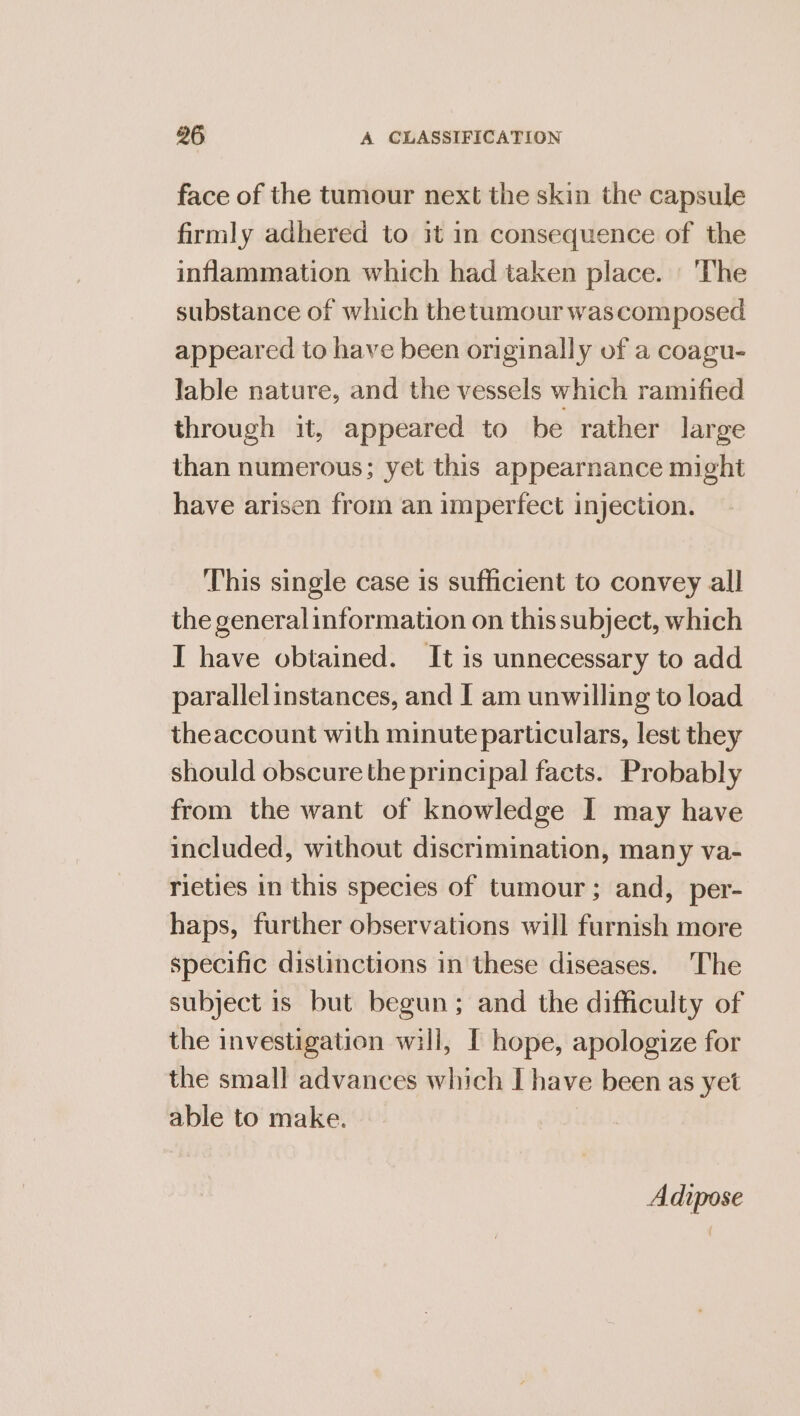 face of the tumour next the skin the capsule firmly adhered to it in consequence of the inflammation which had taken place. | The substance of which thetumour wascomposed appeared to have been originally of a coagu- lable nature, and the vessels which ramified through it, appeared to be rather large than numerous; yet this appearnance might have arisen from an imperfect injection. This single case is sufficient to convey all the generalinformation on this subject, which I have obtained. It is unnecessary to add parallelinstances, and I am unwilling to load theaccount with minute particulars, lest they should obscure the principal facts. Probably from the want of knowledge I may have included, without discrimination, many va- rieties in this species of tumour; and, per- haps, further observations will furnish more specific distinctions in these diseases. The subject is but begun; and the difficulty of the investigation will, [ hope, apologize for the small advances which I have been as yet able to make. Adipose