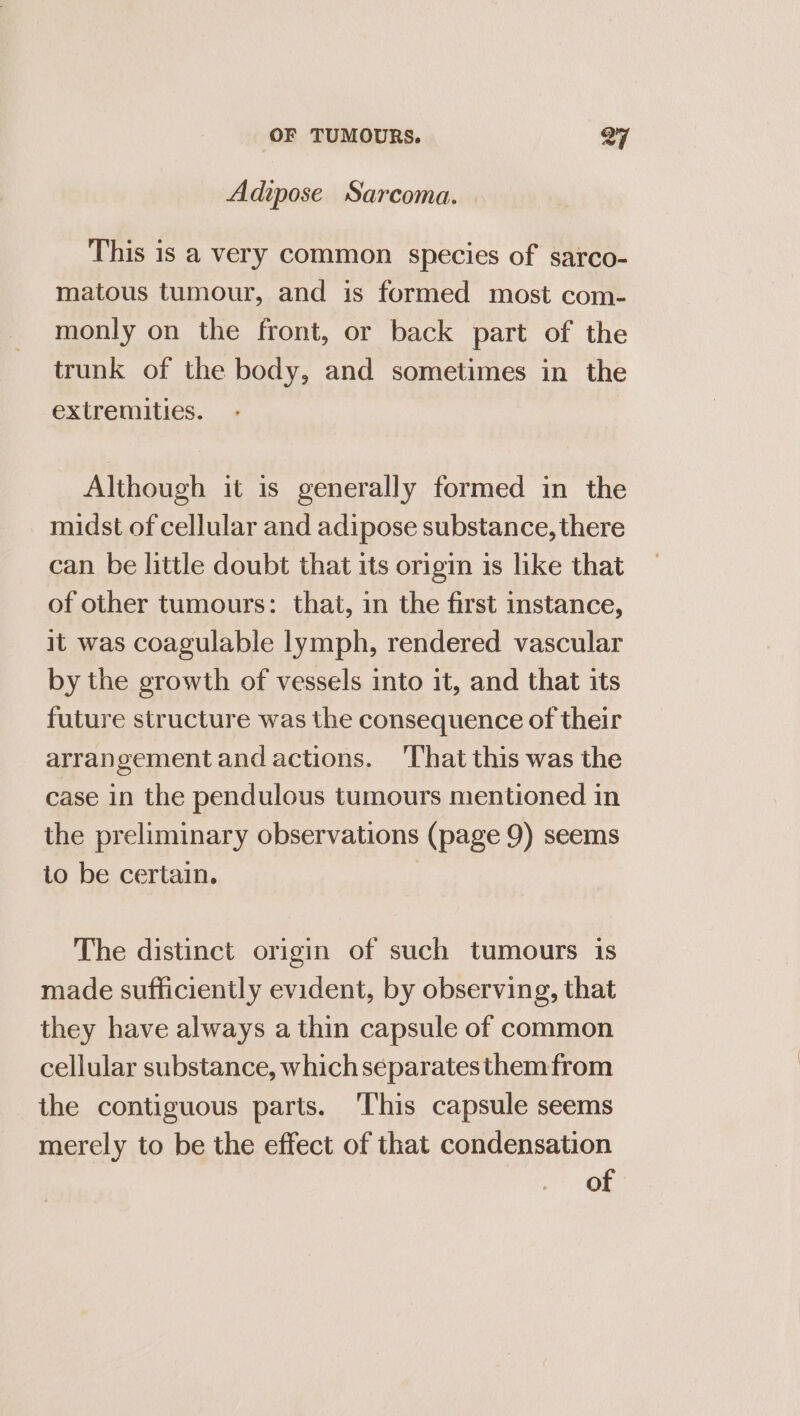 Adipose Sarcoma. This is a very common species of sarco- matous tumour, and is formed most com- monly on the front, or back part of the trunk of the body, and sometimes in the extremities. Although it is generally formed in the midst of cellular and adipose substance, there can be little doubt that its origin is like that of other tumours: that, in the first instance, it was coagulable lymph, rendered vascular by the growth of vessels into it, and that its future structure was the consequence of their arrangement and actions. ‘That this was the case in the pendulous tumours mentioned in the preliminary observations (page 9) seems to be certain. The distinct origin of such tumours is made sufficiently evident, by observing, that they have always a thin capsule of common cellular substance, which separatesthemfrom the contiguous parts. ‘This capsule seems merely to be the effect of that condensation of