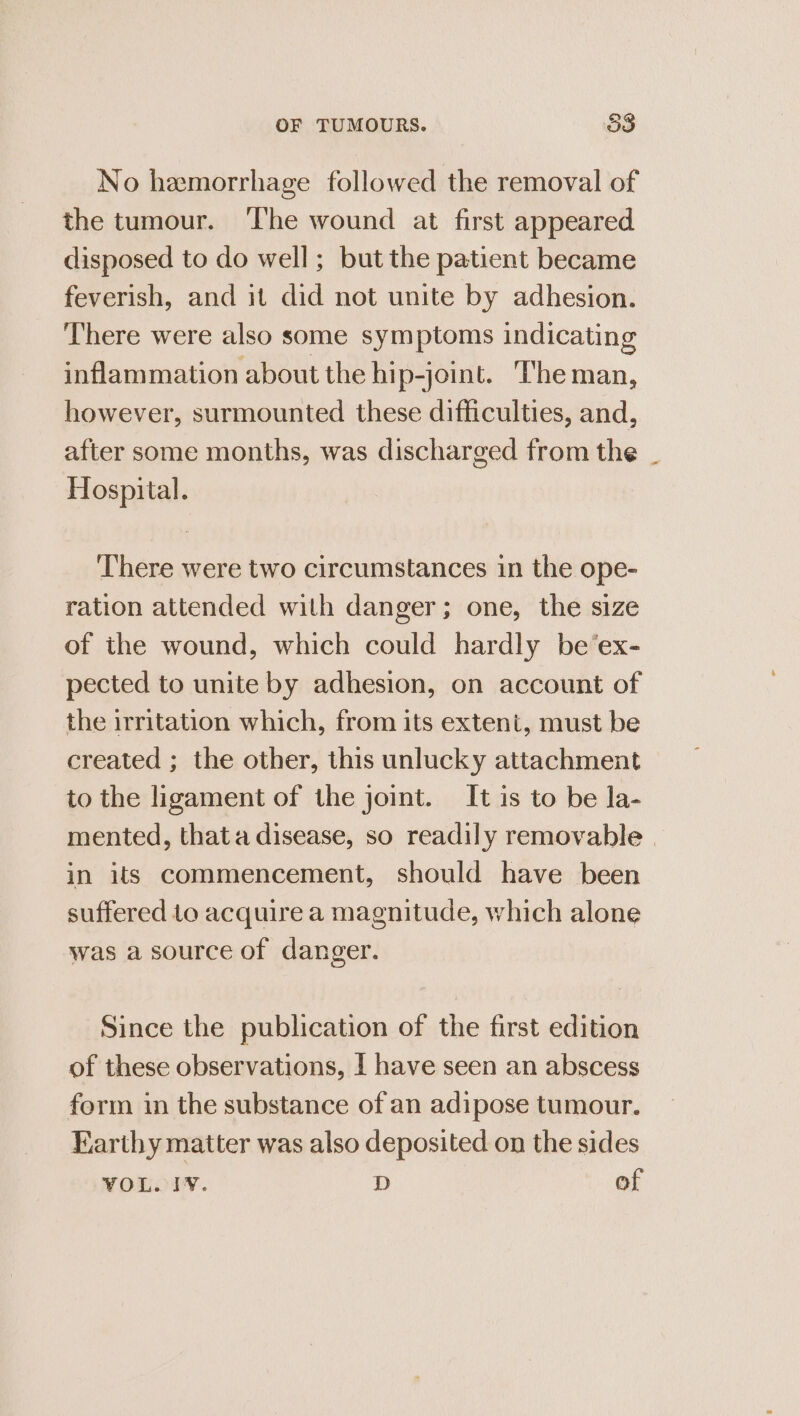 No hemorrhage followed the removal of the tumour. ‘The wound at first appeared disposed to do well; but the patient became feverish, and it did not unite by adhesion. There were also some symptoms indicating inflammation about the hip-joint. he man, however, surmounted these difficulties, and, after some months, was discharged from the _ Hospital. ‘There were two circumstances in the ope- ration attended with danger; one, the size of the wound, which could hardly be’ex- pected to unite by adhesion, on account of the irritation which, from its extent, must be created ; the other, this unlucky attachment to the ligament of the joint. It is to be la- mented, thata disease, so readily removable. in its commencement, should have been suffered to acquire a magnitude, which alone was a source of danger. Since the publication of the first edition of these observations, [ have seen an abscess form in the substance of an adipose tumour. Earthy matter was also deposited on the sides VOL. I¥. D of