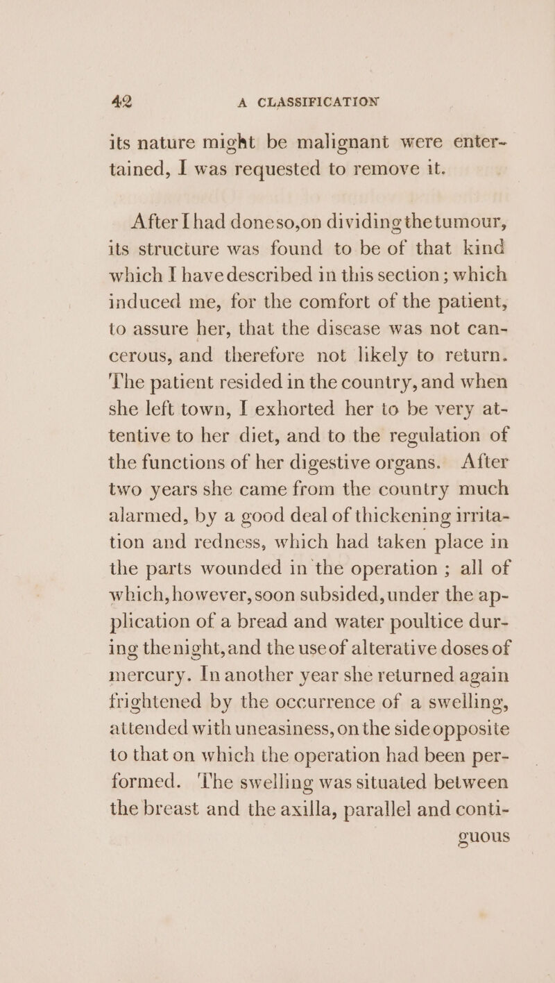 its nature might be malignant were enter- tained, I was requested to remove tt. After [had doneso,on dividing thetumour, its structure was found to be of that kind which I have described in this section ; which induced me, for the comfort of the patient, to assure her, that the disease was not can- cerous, and therefore not likely to return. ‘The patient resided in the country, and when she left town, [ exhorted her to be very at- tentive to her diet, and to the regulation of the functions of her digestive organs. After two years she came from the country much alarmed, by a good deal of thickening irrita- tion and redness, which had taken place in the parts wounded in the operation ; all of which, however, soon subsided, under the ap- plication of a bread and water poultice dur- ing the night, and the useof alterative doses of mercury. In another year she returned again frightened by the occurrence of a swelling, attended with uneasiness, on the side opposite to that on which the operation had been per- formed. ‘Ihe swelling was situated between the breast and the axilla, parallel and conti- guous