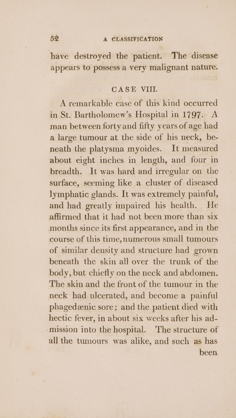 have destroyed the patient. The disease appears to possess a very malignant nature. CASE VII. A remarkable case of this kind occurred in St. Bartholomew’s Hospital in 1797. A man between forty and fifty years of age had a large tumour at the side of his neck, be- neath the platysma myoides. It measured about eight inches in length, and four in breadth. It was hard and irregular on the surface, seeming like a cluster of diseased lymphatic glands. It was extremely painful, and had greatly impaired his health. He affirmed that it had not been more than six months since its first appearance, and in the course of this time, numerous small tumours of similar density and structure had grown beneath the skin all over the trunk of the body, but chiefly on the neck and abdomen. The skin and the front of the tumour in the neck had ulcerated, and become a painful phagedeenic sore; and the patient died with hectic fever, in about six weeks after his ad- mission into the hospital. ‘The structure of all the tumours was alike, and such as has been.