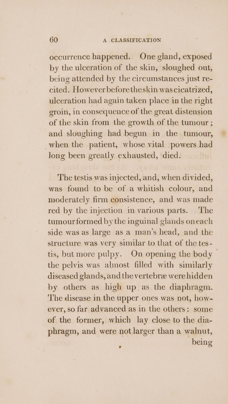 occurrence happened. One gland, exposed by the ulceration of the skin, sloughed out, being attended by the circumstances just re- cited. However beforetheskin was cicatrized, ulceration had again taken place in the right groin, 1n consequence of the great distension of the skin from the growth of the tumour ; and sloughing had begun in the tumour, when the patient, whose vital powers had long been greatly exhausted, died. The testis was injected, and, when divided, was found to be of a whitish colour, and moderately firm consistence, and was made red by the injection in various parts. ‘The tumour formed by the inguinal glands oneach side was as large as a mans head, and the structure was very simular to that of the tes- tis, but more pulpy. On opening the body — the pelvis was almost filled with similarly diseased glands, and the vertebree were hidden by others as high up as the diaphragm. The disease in the upper ones was not, how- ever, so far advanced as in the others: some of the former, which lay close to the dia- phragm, and were not larger than a walnut, being g
