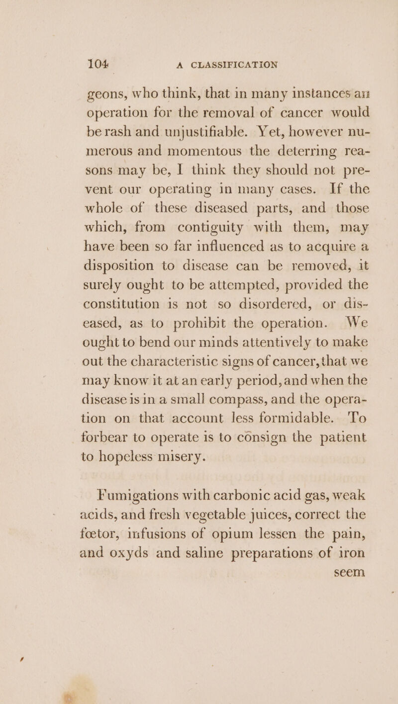 geons, who think, that in many instances ars operation for the removal of cancer would berash and unjustifiable. Yet, however nu- merous and momentous the deterring rea- sons may be, I think they should not pre- vent our operating in many cases. If the whole of these diseased parts, and those which, from contiguity with them, may have been so far influenced as to acquire a disposition to disease can be removed, it surely ought to be attempted, provided the constitution is not so disordered, or dis- eased, as to prohibit the operation. We ought to bend our minds attentively to make out the characteristic signs of cancer, that we may know it at an early period, and when the disease isin a small compass, and the opera- tion on that account less formidable. ‘To forbear to operate is to consign the patient to hopeless misery. Fumigations with carbonic acid gas, weak acids, and fresh vegetable juices, correct the foetor, infusions of opium lessen the pain, and oxyds and saline preparations of iron seem