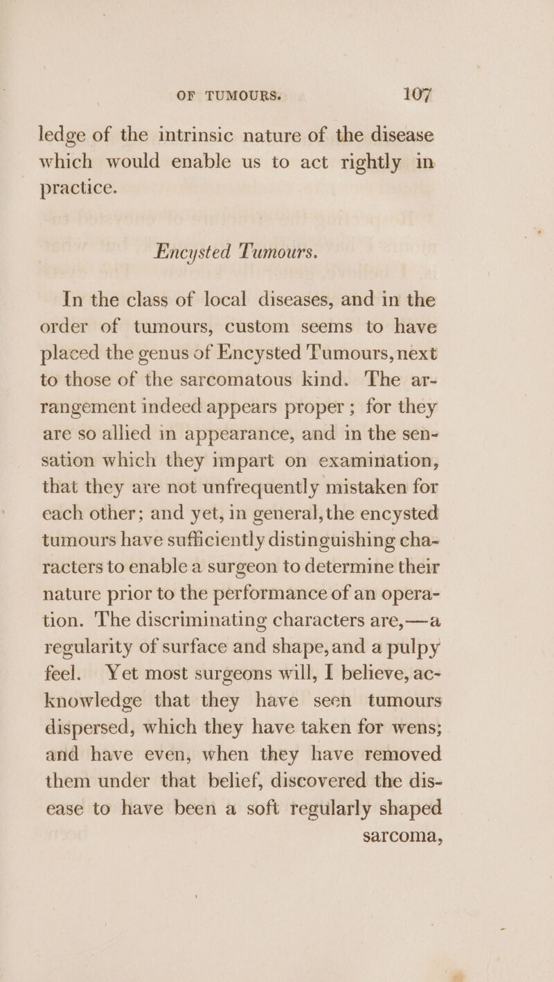 ledge of the intrinsic nature of the disease which would enable us to act rightly in practice. Encysted Tumours. In the class of local diseases, and in the order of tumours, custom seems to have placed the genus of Encysted Tumours, next to those of the sarcomatous kind. The ar- rangement indeed appears proper; for they are so allied in appearance, and in the sen- sation which they impart on examination, that they are not unfrequently mistaken for each other; and yet, in general, the encysted tumours have sufficiently distinguishing cha- racters to enable a surgeon to determine their nature prior to the performance of an opera- tion. The discriminating characters are,—a regularity of surface and shape, and a pulpy feel. Yet most surgeons will, I believe, ac- knowledge that they have seen tumours dispersed, which they have taken for wens; and have even, when they have removed them under that belief, discovered the dis- ease to have been a soft regularly shaped sarcoma,