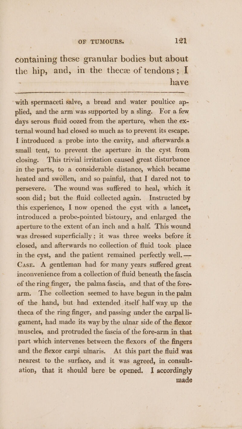 containing these granular bodies but about the hip, and, in the thecz of tendons; I have with spermaceti salve, a bread and water poultice ap- plied, and the arm was supported by a sling. For a few days serous fluid oozed from the aperture, when the ex- ternal wound had closed so much as to prevent its escape. I introduced a probe into the cavity, and afterwards a small tent, to prevent the aperture in the cyst from closing. This trivial irritation caused great disturbance in the parts, to a considerable distance, which became heated and swollen, and so painful, that I dared not to persevere. The wound was suffered to heal, which it soon did; but the fluid collected again. Instructed by this experience, I now opened the cyst with a lancet, introduced a probe-pointed bistoury, and enlarged the aperture to the extent ofan inch and a half. This wound was dressed superficially ; it was three weeks before it closed, and afterwards no collection of fluid took place in the cyst, and the patient remained perfectly well.-— Case. A gentleman had for many years suffered great inconvenience from a collection of fluid beneath the fascia of the ring finger, the palma fascia, and that of the fore- arm. ‘The collection seemed to have begun in the palm of the hand, but had extended itself half way up the theca of the ring finger, and passing under the carpal li- gament, had made its way by the ulnar side of the flexor muscles, and protruded the fascia of the fore-arm in that part which intervenes between the flexors of the fingers and the flexor carpi ulnaris. At this part the fluid was nearest to the surface, and it was agreed, in consult- ation, that it should here be opened. I accordingly : made