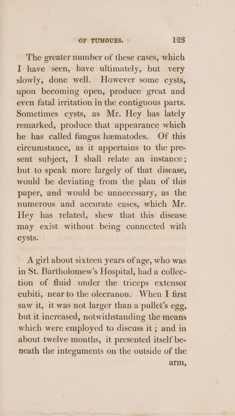 ~The greater number of these cases, which I have seen, have ultimately, but very slowly, done well. However some cysts, upon becoming open, produce great and even fatal irritation in the contiguous parts. Sometimes cysts, as Mr. Hey has lately remarked, produce that appearance which he has called fungus hematodes. Of this circumstance, as it appertains to the pre- sent subject, I shall relate an instance; but to speak more largely of that disease, would be deviating from the plan of this paper, and would be unnecessary, as the numerous and accurate cases, which Mr. Hey has related, shew that this disease may exist without being connected with cysts. A girl about sixteen years of age, who was in St. Bartholomew’s Hospital, had a collec- tion of fluid under the triceps extensor cubiti, near to the olecranon. When [I first saw it, 1t was not larger than a pullet’s egg, but it increased, notwithstanding the means which were employed to discuss it ; and in about twelve months, it presented itself be- neath the integuments on the outside of the arm,
