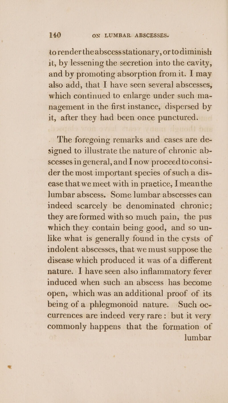 to render the abscess stationary, or to diminish it, by lessening the secretion into the cavity, and by promoting absorption from it. 1 may also add, that I have seen several abscesses, which continued to enlarge under such ma- nagement in the first instance, dispersed by it, after they had been once punctured. The foregoing remarks and cases are de- signed to illustrate the nature of chronic ab- scesses in general, and I now proceed toconsi- der the most important species of such a dis- ease that we meet with in practice, [meanthe lumbar abscess. Some lumbar abscesses can indeed scarcely be denominated chronic; they are formed with so much pain, the pus which they contain being good, and so un- like what is generally found in the cysts of indolent abscesses, that we must suppose the disease which produced it was of a different nature. I have seen also inflammatory fever induced when such an abscess has become open, which was an additional proof of its being of a phlegmonoid nature. Such oc- currences are indeed very rare: but it very commonly happens that the formation of lumbar