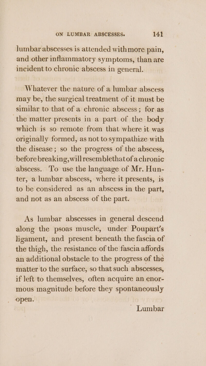 lumbar abscesses is attended withmore pain, and other inflammatory symptoms, than are incident to chronic abscess in general. Whatever the nature of a lumbar abscess may be, the surgical treatment of it must be similar to that of a chronic abscess; for as the matter presents in a part of the body which is so remote from that where it was originally formed, as not to sympathize with the disease ; so the progress of the abscess, before breaking, will resemblethat of achronic abscess. ‘T'o use the language of Mr. Hun- ter, a lumbar abscess, where it presents, is to be considered as an abscess in the part, and not as an abscess of the part. As lumbar abscesses in general descend along the psoas muscle, under Poupart’s ligament, and present beneath the fascia of the thigh, the resistance of the fascia affords an additional obstacle to the progress of the matter to the surface, so that such abscesses, if left to themselves, often acquire an enor- mous magnitude before they spontaneously open. |