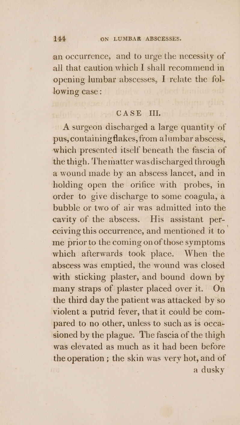 an occurrence, and to urge the necessity of all that caution which I shall recommend in opening lumbar abscesses, I relate the fol- lowing case: CASE IIL A surgeon discharged a large quantity of pus, containing flakes, from alumbar abscess, which presented itself beneath the fascia of the thigh. The matter was discharged through a wound inade by an abscess lancet, and in holding open the orifice with probes, in order to give discharge to some coagula, a bubble or two of air was admitted into the cavity of the abscess. His assistant per- ceiving this occurrence, and mentioned it to’ me prior to the coming onof those symptoms which afterwards took place. When the abscess was emptied, the wound was closed with sticking plaster, and bound down by many straps of plaster placed over it. On the third day the patient was attacked by so violent a putrid fever, that it could be com- pared to no other, unless to such as is occa- sioned by the plague. The fascia of the thigh was elevated as much as it had been before the operation ; ~ skin was very hot, and of a dusky