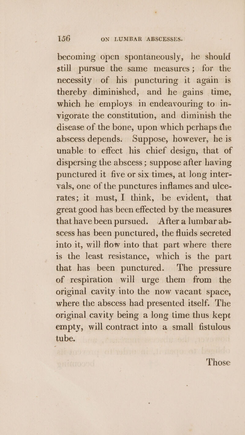 becoming open spontaneously, he should still pursue the same measures; for the necessity of his puncturing it again is thereby diminished, and he gains time, which he employs in endeavouring to in- vigorate the constitution, and diminish the disease of the bone, upon which perhaps the abscess depends. Suppose, however, he is unable to effect his chief design, that of dispersing the abscess ; suppose after having punctured it five or six times, at long inter- vals, one of the punctures inflames and ulce- rates; it must, [ think, be evident, that great good has been effected by the measures that have been pursued. .After a lumbar ab- scess has been punctured, the fluids secreted into it, will flow into that part where there is the least resistance, which is the part that has been punctured. The pressure of respiration will urge them from the original cavity into the now vacant space, where the abscess had presented itself. ‘The original cavity being a long time thus kept empty, will contract into a small fistulous tube. Those