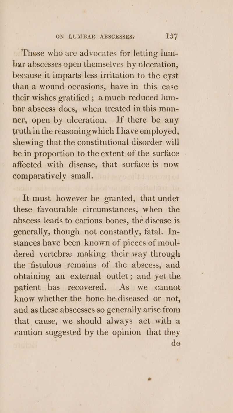 These who are advocates for letting lum- bar abscesses open themselves by ulceration, because it imparts less irritation to the cyst than a wound occasions, have in this case their wishes gratified ; a much reduced lum- bar abscess does, when treated in this man- ner, open by ulceration. If there be any truth in the reasoning which I have employed, shewing that the constitutional disorder will be in proportion to the extent of the surface | affected with disease, that surface is now comparatively small. It must however be granted, that under these favourable circumstances, when the abscess leads to carious bones, the disease is generally, though not constantly, fatal. In- stances have been known of pieces of moul- dered vertebree making their way through the fistulous remains of the abscess, and obtaining an external outlet; and yet the patient has recovered. As we cannot know whether the bone be diseased or not, and as these abscesses so generally arise from that cause, we should always act with a caution suggested by the opinion that they de