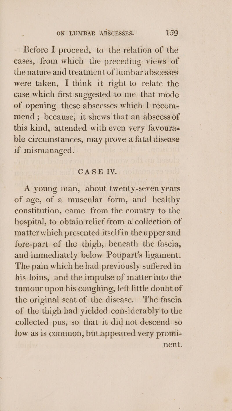 Before I proceed, to the relation of the cases, from which the preceding views of the nature and treatment of lumbar abscesses were taken, I think it right to relate the case which first suggested to me that mode of opening these abscesses which I recom- mend ; because, it shews that an abscess of this kind, attended with even very favoura- ble circumstances, may pee a fatal disease if mismanaged. CASE IV. A young man, about twenty-seven years of age, of a muscular form, and healthy constitution, came from the country to the hospital, to obtain relief from a collection of matter which presented itselfin the upper and fore-part of the thigh, beneath the fascia, and immediately below Poupart’s ligament. ‘he pain which he had previously suffered in his loins, and the impulse of matter into the tumour upon his coughing, leit little doubt of the original seat of the disease. ‘The fascia of the thigh had yielded considerably to the collected pus, so that it did not descend so low as is common, but. appeared very promi- nent.