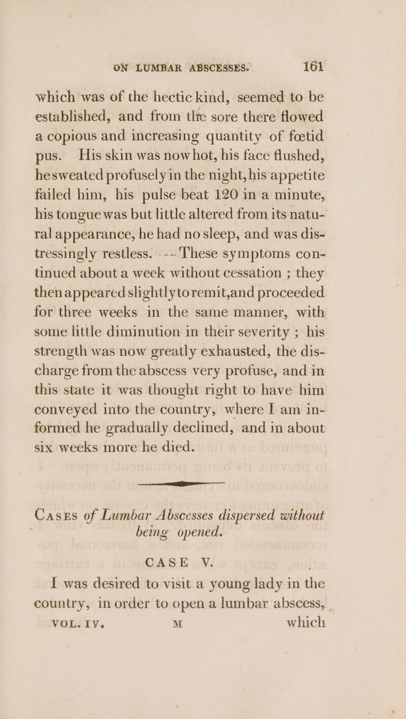 which was of the hectic kind, seemed to be established, and from the sore there flowed a copious and increasing quantity of foetid pus. His skin was nowhot, his face flushed, hesweated profusely in the night, his appetite failed him, his pulse beat 120 in a minute, his tongue was but little altered from its natu- ral appearance, he had no sleep, and was dis- tressingly restless. .-- These symptoms con- tinued about a week without cessation ; they then appeared slightlyto remit,and proceeded for three weeks in the same manner, with some little diminution in their severity ; his strength was now greatly exhausted, the dis- charge from the abscess very profuse, and in this state 1t was thought right to have him conveyed into the country, where I am in- formed he gradually declined, and in about six weeks more he died. ———eeee Cases of Lumbar Abscesses dispersed without bemg opened. CASE V. ; I was desired to visit a young lady in the country, in order to open a lumbar abscess, VOL. IV. M which