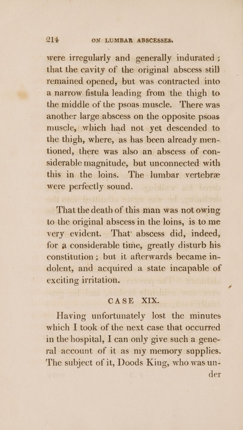 were irregularly and generally indurated ; that the cavity of the original abscess stil} remained opened, but was contracted into a narrow fistula leading from the thigh to the middle of the psoas muscle. There was another large abscess on the opposite psoas muscle, which had not yet descended to the thigh, where, as has been already men- tioned, there was also an abscess of con- siderable magnitude, but unconnected with this in the loins. The lumbar vertebre were perfectly sound. That the death of this man was not owing to the original abscess im the loins, 1s to me very evident. ‘That’ abscess did, indeed, for a considerable time, greatly disturb his constitution ; but it afterwards became 1n- dolent, and acquired a state incapable of exciting iritation. CASE XIX. Having unfortunately lost the minutes which I took of the next case that occurred in the hospital, I can only give such a gene- ral account of it as my memory supplies. The subject of it, Doods King, who was un- | der