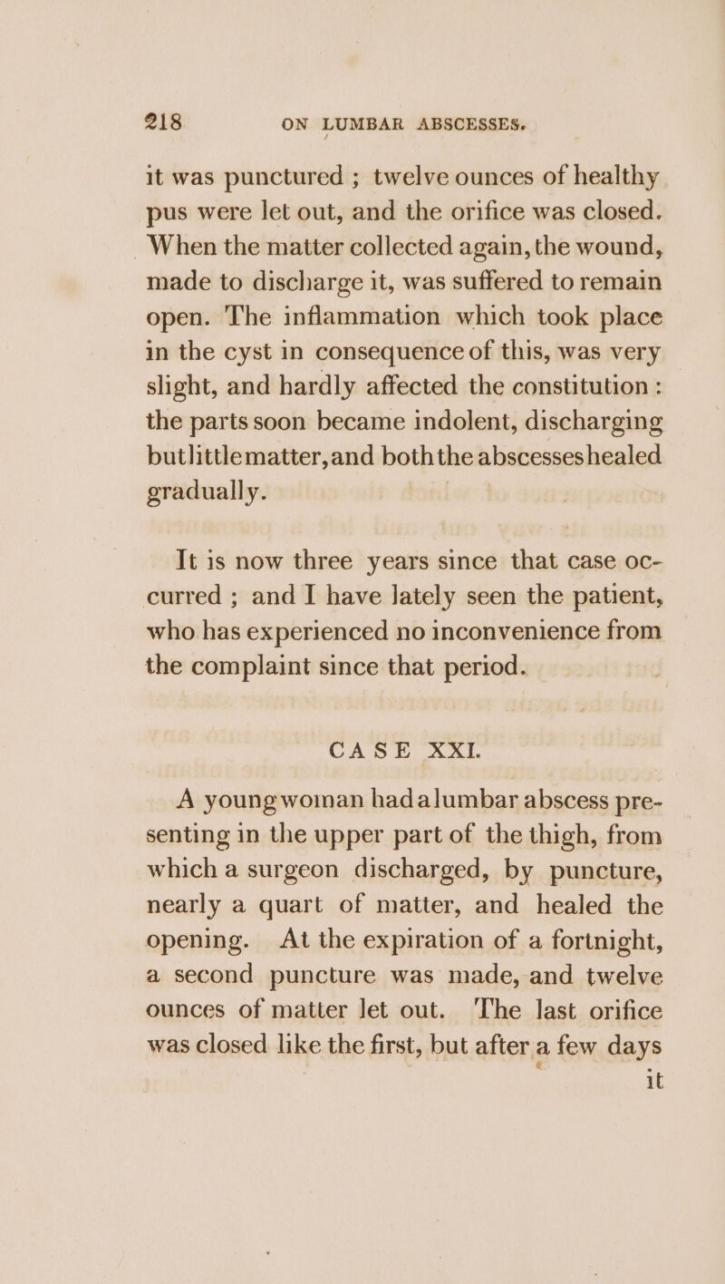 it was punctured ; twelve ounces of healthy pus were let out, and the orifice was closed. When the matter collected again, the wound, made to discharge it, was suffered to remain open. The inflammation which took place in the cyst in consequence of this, was very slight, and hardly affected the constitution : the parts soon became indolent, discharging butlittlematter,and boththe abscesses healed gradually. | It is now three years since that case oc- curred ; and I have lately seen the patient, who has experienced no inconvenience from the complaint since that period. CASE XXI. A young woinan hadalumbar abscess pre- senting in the upper part of the thigh, from which a surgeon discharged, by puncture, nearly a quart of matter, and healed the opening. At the expiration of a fortnight, a second puncture was made, and twelve ounces of matter let out. The last orifice was closed like the first, but after a few days