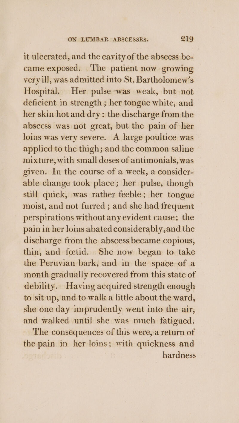 it ulcerated, and the cavity of the abscess be- came exposed. ‘The patient now growing very ill, was admitted into St. Bartholomew’s Hospital. Her pulse was weak, but not deficient in strength ; her tongue white, and her skin hot and dry: the discharge from the abscess was not great, but the pain of her loins was very severe. A large poultice was applied to the thigh; and the common saline mixture, with small doses of antimonials, was given. In the course of a week, a consider- able change took place; her pulse, though still quick, was rather feeble; her tongue moist, and not furred ; and she had frequent perspirations without any evident cause; the pain in her loins abated considerably, and the discharge from the abscess became copious, thin, and foetid. She now began to take the Peruvian bark, and in the space of a month gradually recovered from this state of debility. Having acquired strength enough to sit up, and to walk a little about the ward, she one day imprudently went into the air, and walked until she was much fatigued. The consequences of this were, a return of the pain in her loms; with quickness and hardness