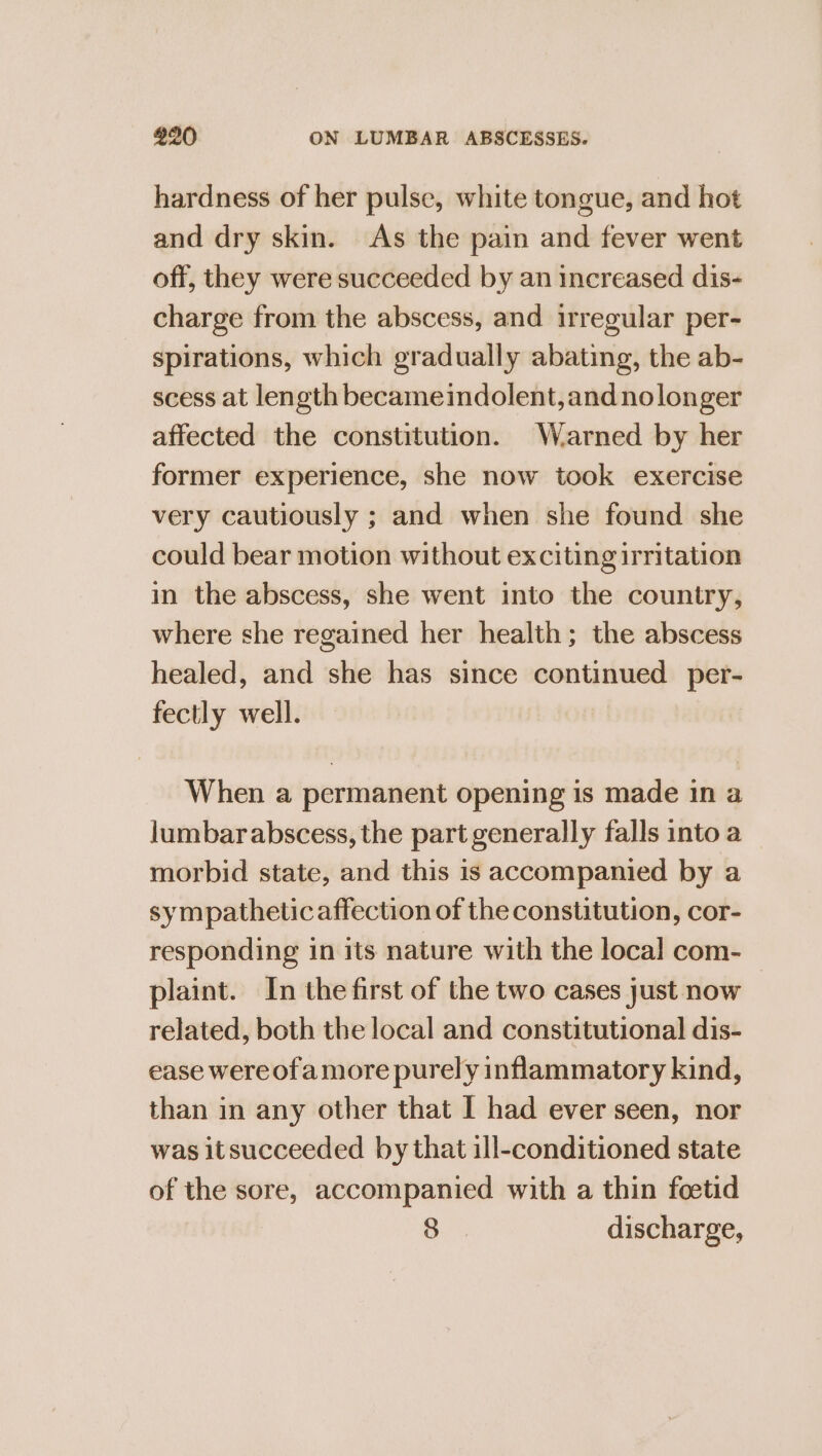 hardness of her pulse, white tongue, and hot and dry skin. As the pain and fever went off, they were succeeded by an increased dis- charge from the abscess, and irregular per- spirations, which gradually abating, the ab- scess at length becameindolent, and nolonger affected the constitution. Warned by her former experience, she now took exercise very cautiously ; and when she found she could bear motion without exciting irritation in the abscess, she went into the country, where she regained her health; the abscess healed, and she has since continued per- fectly well. When a permanent opening is made in a lumbar abscess, the part generally falls into a morbid state, and this is accompanied by a sympatheticaffection of the constitution, cor- responding in its nature with the local com- plaint. In the first of the two cases just now | related, both the local and constitutional dis- ease wereofamore purely inflammatory kind, than in any other that I had ever seen, nor was itsucceeded by that ill-conditioned state of the sore, accompanied with a thin foetid a discharge,