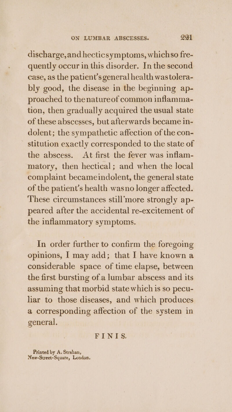 discharge, and hecticsymptoms, whichso fre- quently occur in this disorder. In the second case, as the patient’s general health wastolera- bly good, the disease in the beginning ap- proached to thenatureof common inflamma- tion, then gradually acquired the usual state of these abscesses, but afterwards became in- dolent; the sympathetic affection of the con- stitution exactly corresponded to the state of the abscess. At first the fever was inflam- matory, then hectical; and when the local complaint becameindolent, the general state of the patient’s health wasno longer affected. These circumstances still’more strongly ap- peared after the accidental re-excitement of the inflammatory symptoms. In order further to confirm the foregoing opinions, | may add; that [ have known a considerable space of time elapse, between the first bursting of a lumbar abscess and its assuming that morbid state which is so pecu- liar to those diseases, and which produces a corresponding affection of the system in general. | PINS: Printed by A. Strahan, New-Street-Square, London.