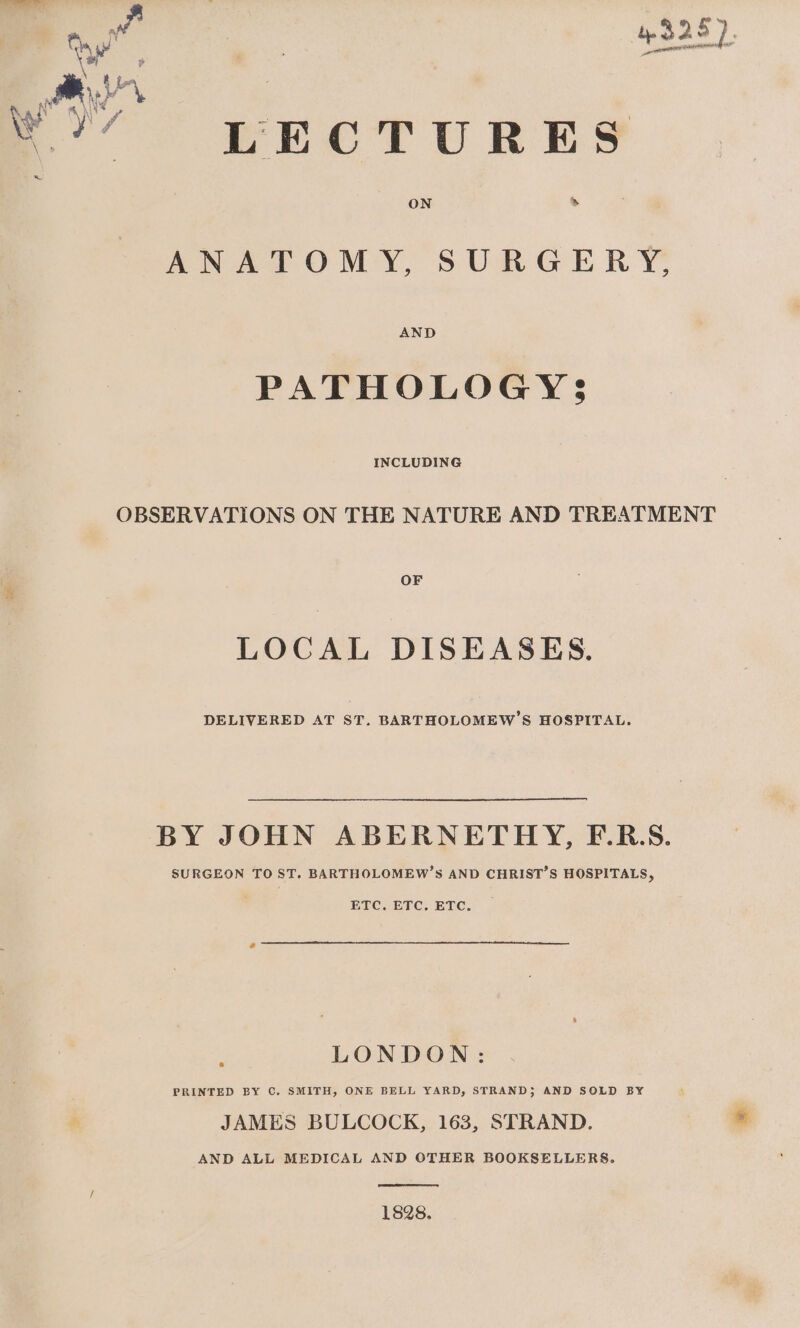 .?’ LECTURES ANATOMY, SURGERY, AND PATHOLOGY S$ INCLUDING OBSERVATIONS ON THE NATURE AND TREATMENT OF LOCAL DISEASES. DELIVERED AT ST. BARTHOLOMEW’S HOSPITAL. BY JOHN ABERNETHY, EF.R.S. SURGEON TO ST. BARTHOLOMEW’S AND CHRIST’S HOSPITALS, ETC. ETC, ETC. LONDON: PRINTED BY C. SMITH, ONE BELL YARD, STRAND; AND SOLD BY JAMES BULCOCK, 163, STRAND. AND ALL MEDICAL AND OTHER BOOKSELLERS. 1828.