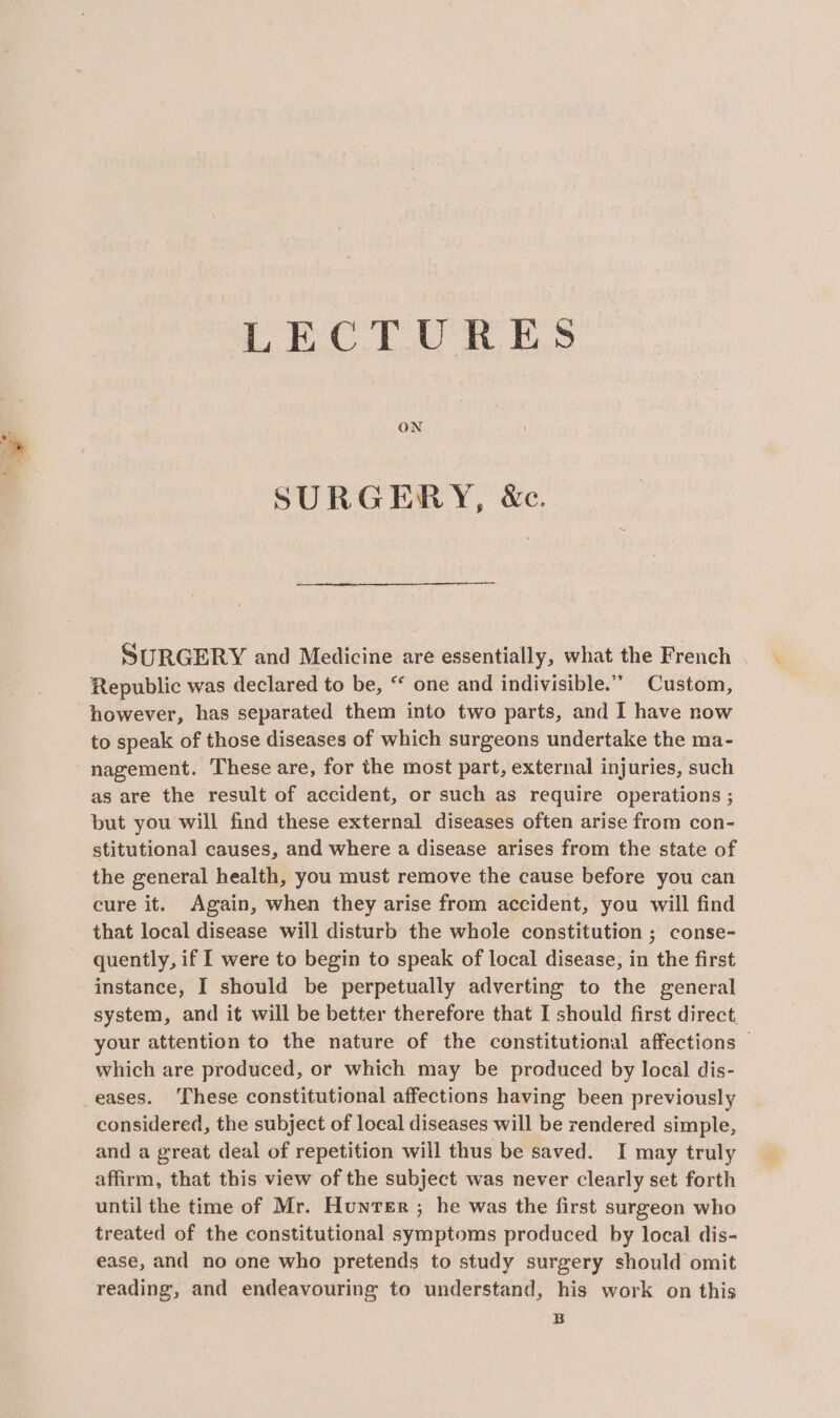 LECTURES SURGERY, &amp;c. SURGERY and Medicine are essentially, what the French Republic was declared to be, “ one and indivisible.” Custom, however, has separated them into two parts, and I have now to speak of those diseases of which surgeons undertake the ma- nagement. These are, for the most part, external injuries, such as are the result of accident, or such as require operations ; but you will find these external diseases often arise from con- stitutional causes, and where a disease arises from the state of the general health, you must remove the cause before you can cure it. Again, when they arise from accident, you will find that local disease will disturb the whole constitution ; conse- quently, if I were to begin to speak of local disease, in the first instance, I should be perpetually adverting to the general system, and it will be better therefore that I should first direct. your attention to the nature of the constitutional affections © which are produced, or which may be produced by local dis- eases. ‘These constitutional affections having been previously considered, the subject of local diseases will be rendered simple, and a great deal of repetition will thus be saved. I may truly affirm, that this view of the subject was never clearly set forth until the time of Mr. Hunrer ; he was the first surgeon who treated of the constitutional symptoms produced by local dis- ease, and no one who pretends to study surgery should omit reading, and endeavouring to understand, his work on this B