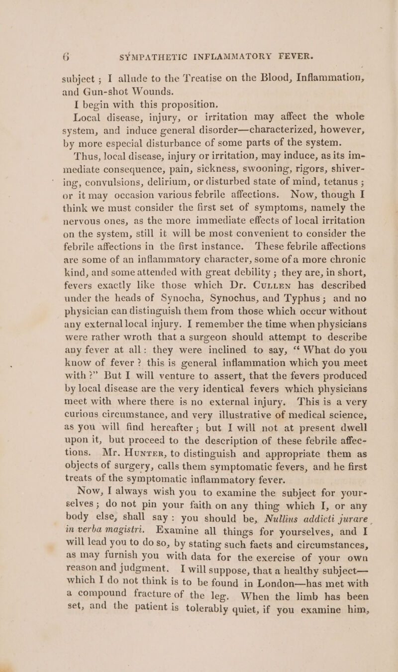 subject ; I allude to the Treatise on the Blood, Inflammation, and Gun-shot Wounds. I begin with this proposition. Local disease, injury, or irritation may affect the whole system, and induce general disorder—characterized, however, by more especial disturbance of some parts of the system. Thus, local disease, injury or irritation, may induce, as its im- mediate consequence, pain, sickness, swooning, rigors, shiver- ing, convulsions, delirium, or disturbed state of mind, tetanus ; or it may occasion various febrile affections. Now, though I think we must consider the first set of symptoms, namely the nervous ones, as the more immediate effects of local irritation on the system, still it will be most convenient to consider the febrile affections in the first instance. These febrile affections are some of an inflammatory character, some of a more chronic kind, and some attended with great debility ; they are, in short, fevers exactly like those which Dr. Cunten has described under the heads of Synocha, Synochus, and Typhus; and no physician can distinguish them from those which occur without any external local injury. I remember the time when physicians were rather wroth that a surgeon should attempt to describe any fever at all: they were inclined to say, ‘“‘ What do you know of fever? this is general inflammation which you meet with ?” But I will venture to assert, that the fevers produced by local disease are the very identical fevers which physicians meet with where there is no external injury. This is a very curious circumstance, and very illustrative of medical science, as you will find hereafter; but I will not at present dwell upon it, but proceed to the description of these febrile affec- tions. Mr. Hunvrer, to distinguish and appropriate them as objects of surgery, calls them symptomatic fevers, and he first treats of the symptomatic inflammatory fever. Now, I always wish you to examine the subject for your- selves ; do not pin your faith on any thing which I, or any body else, shall say: you should be, Nullius addicti jurare. in verba magisiri. Examine all things for yourselves, and I will lead you to do so, by stating such facts and circumstances, as may furnish you with data for the exercise of your own TeAgon and judgment. I will suppose, that a healthy subject— which I do not think is to be found in London—has met with a compound fracture of the leg. When the limb has been set, and the patient is tolerably quiet, if you examine him,