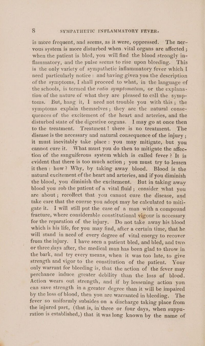 is more frequent, and seems, as it were, oppressed. The ner~ vous system is more disturbed when vital organs are affected ; when the patient is bled, you will find the blood strongly in- flammatory, and the pulse seems to rise upon bleeding. This is the only variety of sympathetic inflammatory fever which I need particularly notice : and having given you the description of the symptoms, I shall proceed to what, in the language of the schools, is termed the ratio symptomaium, or the explana- tion of the nature of what they are pleased to call the symp- toms. But, hang it, I need not trouble you with this; the symptoms explain themselves; they are the natural conse- quences of the excitement of the heart and arteries, and the disturbed state of the digestive organs. I may go at once then to the treatment. Treatment! there is no treatment. The disease is the necessary and natural consequence of the injury ; it must inevitably take place: you may mitigate, but you cannot cure it. What must you do then to mitigate the affec- tion of the sanguiferous system which is called fever? It is evident that there is too much action ; you must try to lessen itthen: how? Why, by taking away blood. Blood is the natural excitement cf the heart and arteries, and if you diminish the blood, you diminish the excitement. But in taking away blood you rob the patient of a vital fluid; consider what you are about ; recollect that you cannot cure the disease, and take care that the course you adopt may be caleulated to miti- gate it. I will still put the case of a man with a compound fracture, where considerable constitutional vigour is necessary for the reparation of the injury. Do not take away his blood which is his life, for you may find, after a certain time, that he will stand in need of every degree of vital energy to recover from the injury. I have seen a patient bled, and bled, and twa. or three days after, the medical man has been glad to throw in the bark, and try every means, when it was too late, to give strength and vigor to the constitution of the patient. Your only warrant for bleeding is, that the action of the fever may perchance induce greater debility than the loss of blood. Action wears out strength, and if by lessening action you can save strength ina greater degree than it will be impaired by the loss of blood, then you are warranted in bleeding. The fever so uniformly subsides on a discharge taking place from the injured part, (that is, in'three or four days, when suppu- ration is established,) that it was long known by the name of