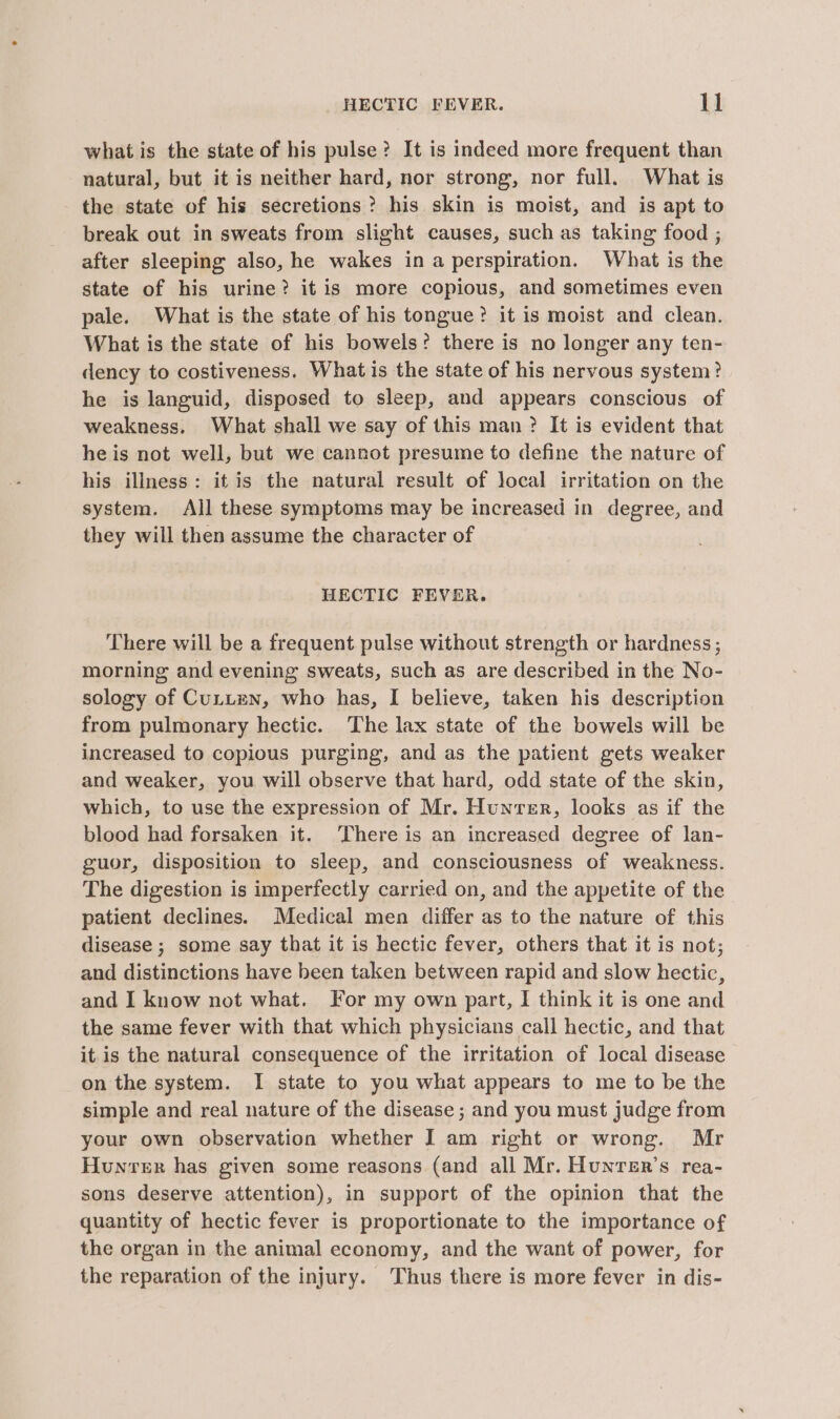 what is the state of his pulse? It is indeed more frequent than natural, but it is neither hard, nor strong, nor full. What is the state of his secretions? his skin is moist, and is apt to break out in sweats from slight causes, such as taking food ; after sleeping also, he wakes ina perspiration. What is the state of his urine? it is more copious, and sometimes even pale. What is the state of his tongue? it is moist and clean. What is the state of his bowels? there is no longer any ten- dency to costiveness. What is the state of his nervous system? he is languid, disposed to sleep, and appears conscious of weakness. What shall we say of this man? It is evident that he is not well, but we cannot presume to define the nature of his illness: it is the natural result of local irritation on the system. All these symptoms may be increased in degree, and they will then assume the character of HECTIC FEVER. There will be a frequent pulse without strength or hardness ; morning and evening sweats, such as are described in the No- sology of Cutuzen, who has, I believe, taken his description from pulmonary hectic. The lax state of the bowels will be increased to copious purging, and as the patient gets weaker and weaker, you will observe that hard, odd state of the skin, which, to use the expression of Mr. Hunver, looks as if the blood had forsaken it. There is an increased degree of lan- guor, disposition to sleep, and consciousness of weakness. The digestion is imperfectly carried on, and the appetite of the patient declines. Medical men differ as to the nature of this disease ; some say that it is hectic fever, others that it is not; and distinctions have been taken between rapid and slow hectic, and I know not what. For my own part, I think it is one and the same fever with that which physicians call hectic, and that it.is the natural consequence of the irritation of local disease on the system. I state to you what appears to me to be the simple and real nature of the disease ; and you must judge from your own observation whether I am right or wrong. Mr Hunvrer has given some reasons (and all Mr. Hunrer’s rea- sons deserve attention), in support of the opinion that the quantity of hectic fever is proportionate to the importance of the organ in the animal economy, and the want of power, for the reparation of the injury. Thus there is more fever in dis-